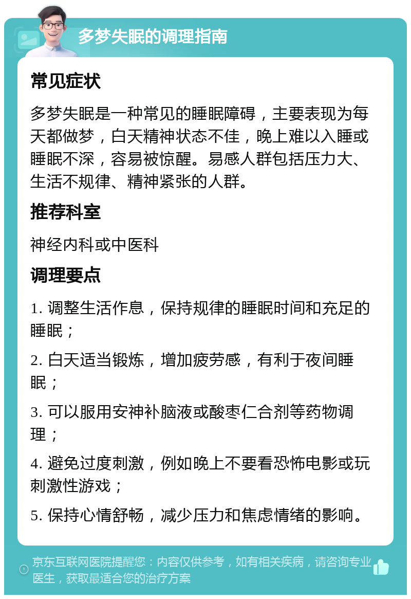 多梦失眠的调理指南 常见症状 多梦失眠是一种常见的睡眠障碍，主要表现为每天都做梦，白天精神状态不佳，晚上难以入睡或睡眠不深，容易被惊醒。易感人群包括压力大、生活不规律、精神紧张的人群。 推荐科室 神经内科或中医科 调理要点 1. 调整生活作息，保持规律的睡眠时间和充足的睡眠； 2. 白天适当锻炼，增加疲劳感，有利于夜间睡眠； 3. 可以服用安神补脑液或酸枣仁合剂等药物调理； 4. 避免过度刺激，例如晚上不要看恐怖电影或玩刺激性游戏； 5. 保持心情舒畅，减少压力和焦虑情绪的影响。