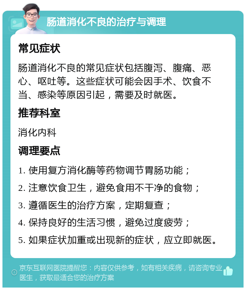 肠道消化不良的治疗与调理 常见症状 肠道消化不良的常见症状包括腹泻、腹痛、恶心、呕吐等。这些症状可能会因手术、饮食不当、感染等原因引起，需要及时就医。 推荐科室 消化内科 调理要点 1. 使用复方消化酶等药物调节胃肠功能； 2. 注意饮食卫生，避免食用不干净的食物； 3. 遵循医生的治疗方案，定期复查； 4. 保持良好的生活习惯，避免过度疲劳； 5. 如果症状加重或出现新的症状，应立即就医。