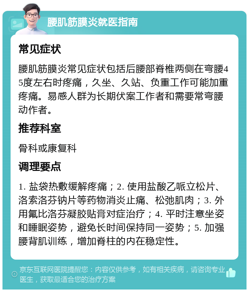 腰肌筋膜炎就医指南 常见症状 腰肌筋膜炎常见症状包括后腰部脊椎两侧在弯腰45度左右时疼痛，久坐、久站、负重工作可能加重疼痛。易感人群为长期伏案工作者和需要常弯腰动作者。 推荐科室 骨科或康复科 调理要点 1. 盐袋热敷缓解疼痛；2. 使用盐酸乙哌立松片、洛索洛芬钠片等药物消炎止痛、松弛肌肉；3. 外用氟比洛芬凝胶贴膏对症治疗；4. 平时注意坐姿和睡眠姿势，避免长时间保持同一姿势；5. 加强腰背肌训练，增加脊柱的内在稳定性。