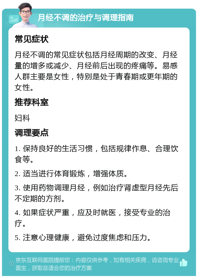 月经不调的治疗与调理指南 常见症状 月经不调的常见症状包括月经周期的改变、月经量的增多或减少、月经前后出现的疼痛等。易感人群主要是女性，特别是处于青春期或更年期的女性。 推荐科室 妇科 调理要点 1. 保持良好的生活习惯，包括规律作息、合理饮食等。 2. 适当进行体育锻炼，增强体质。 3. 使用药物调理月经，例如治疗肾虚型月经先后不定期的方剂。 4. 如果症状严重，应及时就医，接受专业的治疗。 5. 注意心理健康，避免过度焦虑和压力。