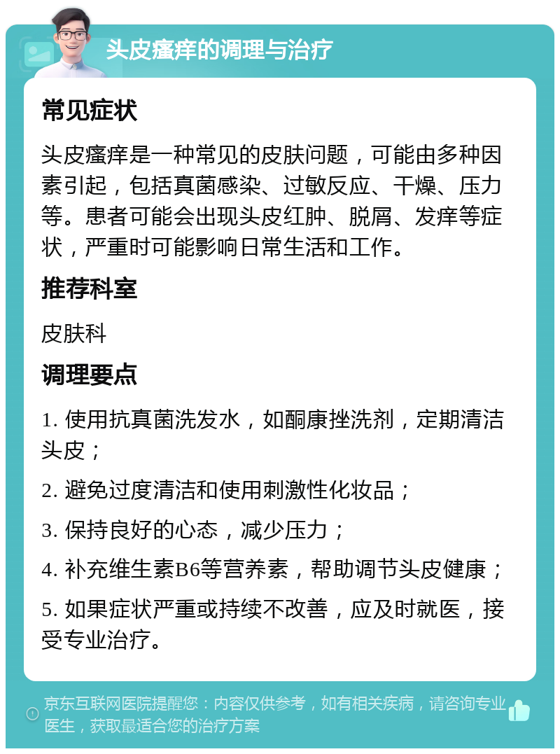 头皮瘙痒的调理与治疗 常见症状 头皮瘙痒是一种常见的皮肤问题，可能由多种因素引起，包括真菌感染、过敏反应、干燥、压力等。患者可能会出现头皮红肿、脱屑、发痒等症状，严重时可能影响日常生活和工作。 推荐科室 皮肤科 调理要点 1. 使用抗真菌洗发水，如酮康挫洗剂，定期清洁头皮； 2. 避免过度清洁和使用刺激性化妆品； 3. 保持良好的心态，减少压力； 4. 补充维生素B6等营养素，帮助调节头皮健康； 5. 如果症状严重或持续不改善，应及时就医，接受专业治疗。