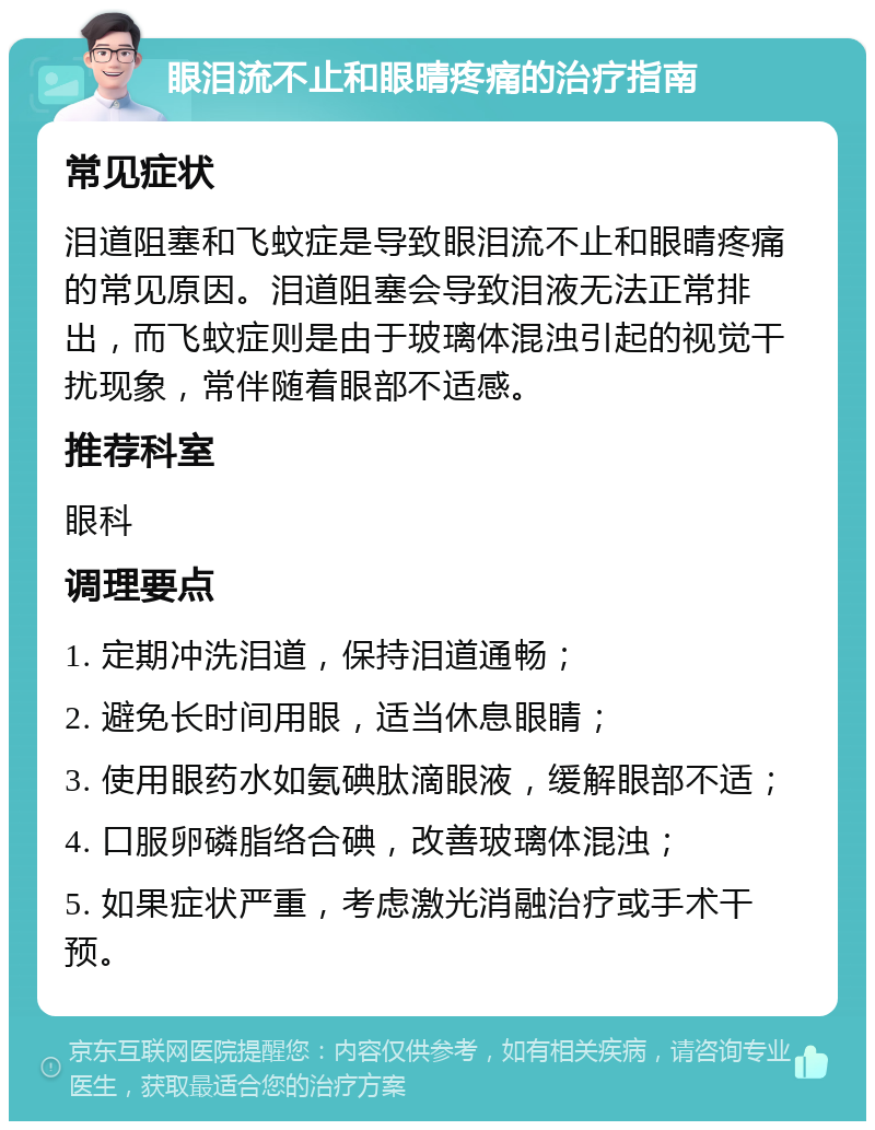 眼泪流不止和眼晴疼痛的治疗指南 常见症状 泪道阻塞和飞蚊症是导致眼泪流不止和眼晴疼痛的常见原因。泪道阻塞会导致泪液无法正常排出，而飞蚊症则是由于玻璃体混浊引起的视觉干扰现象，常伴随着眼部不适感。 推荐科室 眼科 调理要点 1. 定期冲洗泪道，保持泪道通畅； 2. 避免长时间用眼，适当休息眼睛； 3. 使用眼药水如氨碘肽滴眼液，缓解眼部不适； 4. 口服卵磷脂络合碘，改善玻璃体混浊； 5. 如果症状严重，考虑激光消融治疗或手术干预。