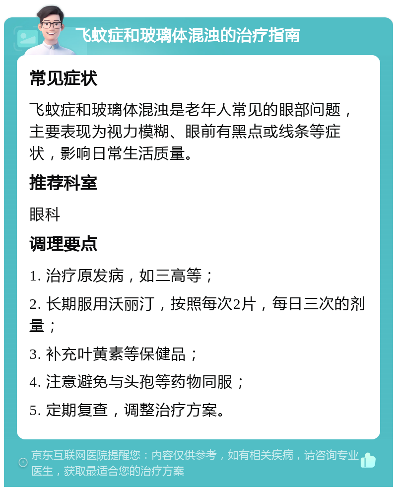 飞蚊症和玻璃体混浊的治疗指南 常见症状 飞蚊症和玻璃体混浊是老年人常见的眼部问题，主要表现为视力模糊、眼前有黑点或线条等症状，影响日常生活质量。 推荐科室 眼科 调理要点 1. 治疗原发病，如三高等； 2. 长期服用沃丽汀，按照每次2片，每日三次的剂量； 3. 补充叶黄素等保健品； 4. 注意避免与头孢等药物同服； 5. 定期复查，调整治疗方案。