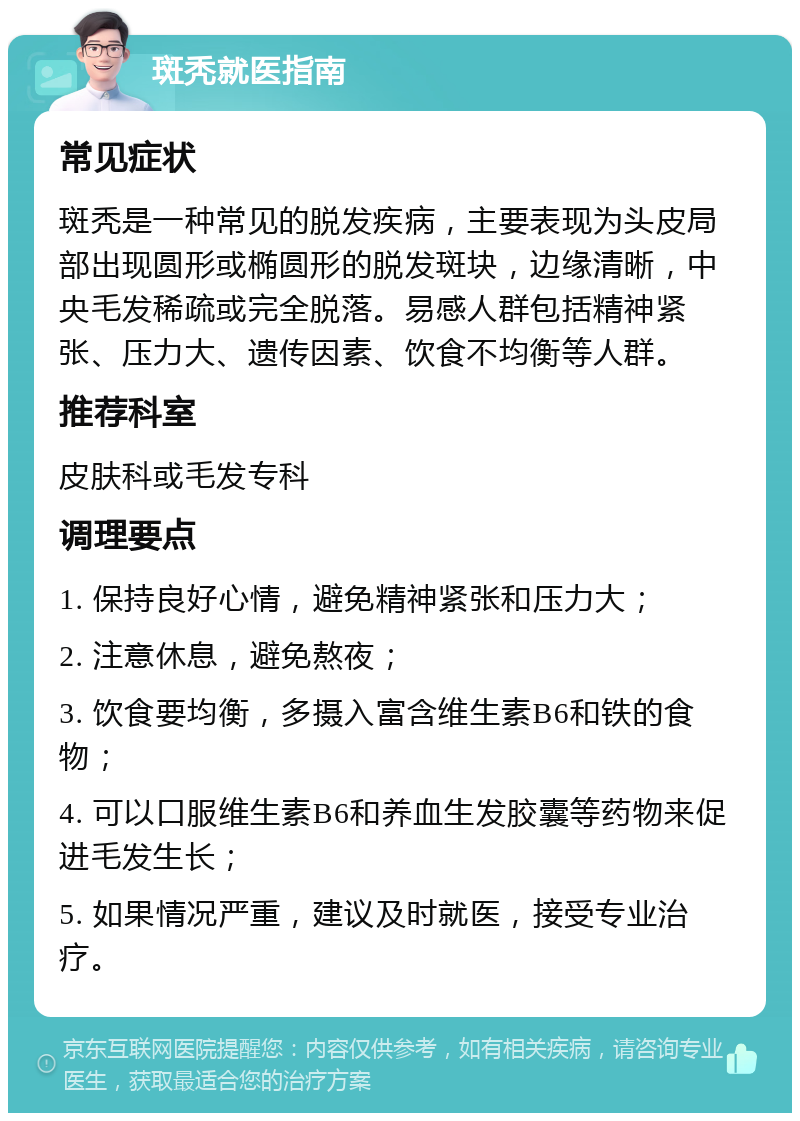 斑秃就医指南 常见症状 斑秃是一种常见的脱发疾病，主要表现为头皮局部出现圆形或椭圆形的脱发斑块，边缘清晰，中央毛发稀疏或完全脱落。易感人群包括精神紧张、压力大、遗传因素、饮食不均衡等人群。 推荐科室 皮肤科或毛发专科 调理要点 1. 保持良好心情，避免精神紧张和压力大； 2. 注意休息，避免熬夜； 3. 饮食要均衡，多摄入富含维生素B6和铁的食物； 4. 可以口服维生素B6和养血生发胶囊等药物来促进毛发生长； 5. 如果情况严重，建议及时就医，接受专业治疗。