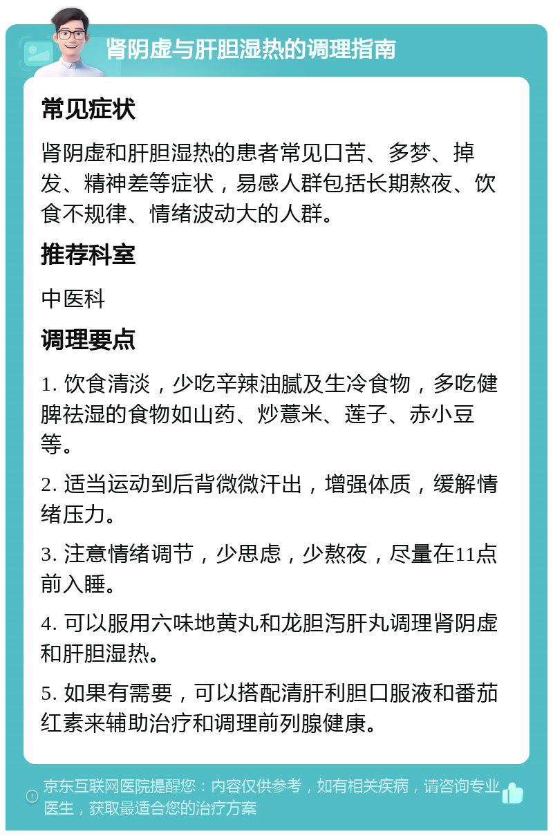 肾阴虚与肝胆湿热的调理指南 常见症状 肾阴虚和肝胆湿热的患者常见口苦、多梦、掉发、精神差等症状，易感人群包括长期熬夜、饮食不规律、情绪波动大的人群。 推荐科室 中医科 调理要点 1. 饮食清淡，少吃辛辣油腻及生冷食物，多吃健脾祛湿的食物如山药、炒薏米、莲子、赤小豆等。 2. 适当运动到后背微微汗出，增强体质，缓解情绪压力。 3. 注意情绪调节，少思虑，少熬夜，尽量在11点前入睡。 4. 可以服用六味地黄丸和龙胆泻肝丸调理肾阴虚和肝胆湿热。 5. 如果有需要，可以搭配清肝利胆口服液和番茄红素来辅助治疗和调理前列腺健康。