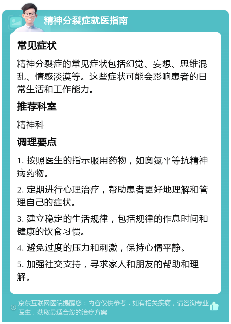 精神分裂症就医指南 常见症状 精神分裂症的常见症状包括幻觉、妄想、思维混乱、情感淡漠等。这些症状可能会影响患者的日常生活和工作能力。 推荐科室 精神科 调理要点 1. 按照医生的指示服用药物，如奥氮平等抗精神病药物。 2. 定期进行心理治疗，帮助患者更好地理解和管理自己的症状。 3. 建立稳定的生活规律，包括规律的作息时间和健康的饮食习惯。 4. 避免过度的压力和刺激，保持心情平静。 5. 加强社交支持，寻求家人和朋友的帮助和理解。