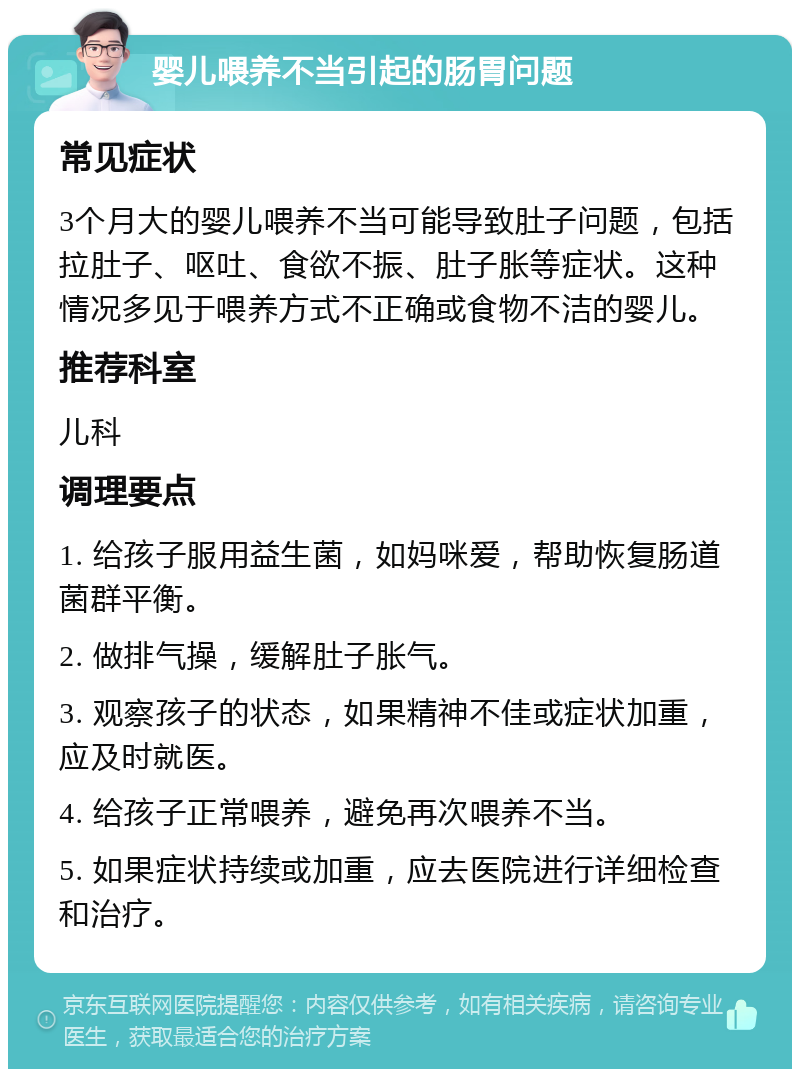 婴儿喂养不当引起的肠胃问题 常见症状 3个月大的婴儿喂养不当可能导致肚子问题，包括拉肚子、呕吐、食欲不振、肚子胀等症状。这种情况多见于喂养方式不正确或食物不洁的婴儿。 推荐科室 儿科 调理要点 1. 给孩子服用益生菌，如妈咪爱，帮助恢复肠道菌群平衡。 2. 做排气操，缓解肚子胀气。 3. 观察孩子的状态，如果精神不佳或症状加重，应及时就医。 4. 给孩子正常喂养，避免再次喂养不当。 5. 如果症状持续或加重，应去医院进行详细检查和治疗。