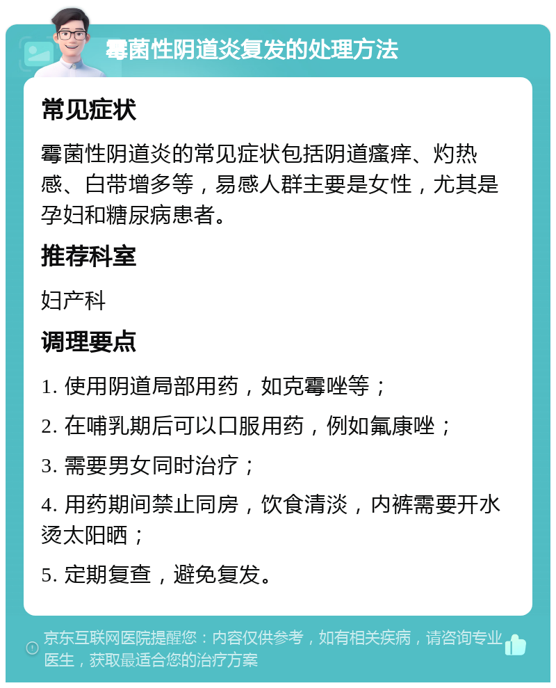 霉菌性阴道炎复发的处理方法 常见症状 霉菌性阴道炎的常见症状包括阴道瘙痒、灼热感、白带增多等，易感人群主要是女性，尤其是孕妇和糖尿病患者。 推荐科室 妇产科 调理要点 1. 使用阴道局部用药，如克霉唑等； 2. 在哺乳期后可以口服用药，例如氟康唑； 3. 需要男女同时治疗； 4. 用药期间禁止同房，饮食清淡，内裤需要开水烫太阳晒； 5. 定期复查，避免复发。