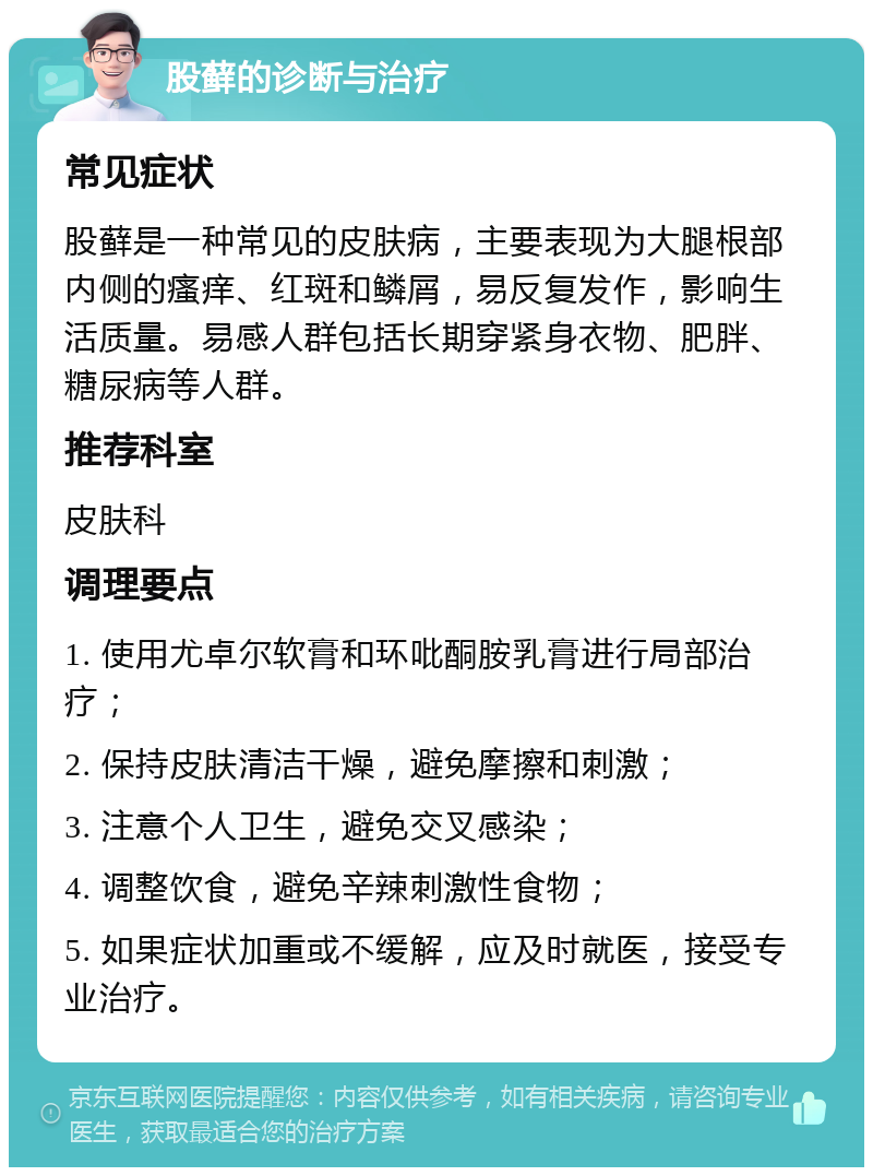 股藓的诊断与治疗 常见症状 股藓是一种常见的皮肤病，主要表现为大腿根部内侧的瘙痒、红斑和鳞屑，易反复发作，影响生活质量。易感人群包括长期穿紧身衣物、肥胖、糖尿病等人群。 推荐科室 皮肤科 调理要点 1. 使用尤卓尔软膏和环吡酮胺乳膏进行局部治疗； 2. 保持皮肤清洁干燥，避免摩擦和刺激； 3. 注意个人卫生，避免交叉感染； 4. 调整饮食，避免辛辣刺激性食物； 5. 如果症状加重或不缓解，应及时就医，接受专业治疗。