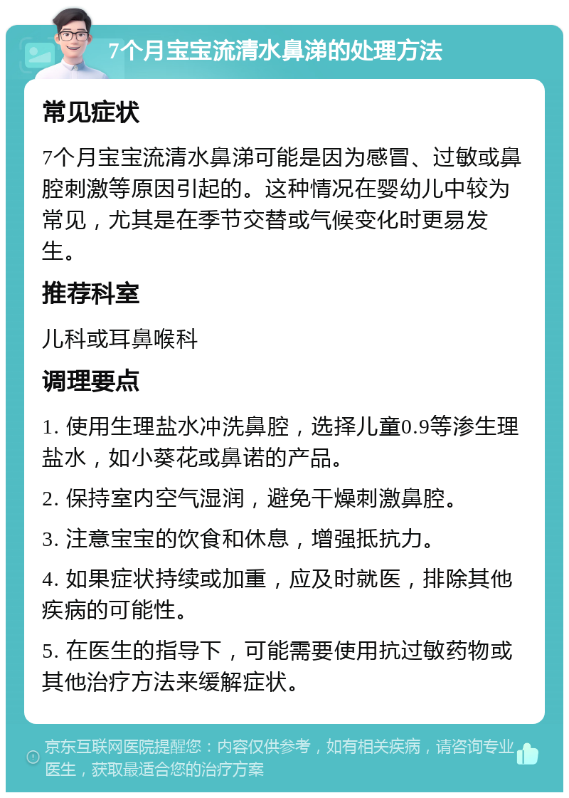 7个月宝宝流清水鼻涕的处理方法 常见症状 7个月宝宝流清水鼻涕可能是因为感冒、过敏或鼻腔刺激等原因引起的。这种情况在婴幼儿中较为常见，尤其是在季节交替或气候变化时更易发生。 推荐科室 儿科或耳鼻喉科 调理要点 1. 使用生理盐水冲洗鼻腔，选择儿童0.9等渗生理盐水，如小葵花或鼻诺的产品。 2. 保持室内空气湿润，避免干燥刺激鼻腔。 3. 注意宝宝的饮食和休息，增强抵抗力。 4. 如果症状持续或加重，应及时就医，排除其他疾病的可能性。 5. 在医生的指导下，可能需要使用抗过敏药物或其他治疗方法来缓解症状。