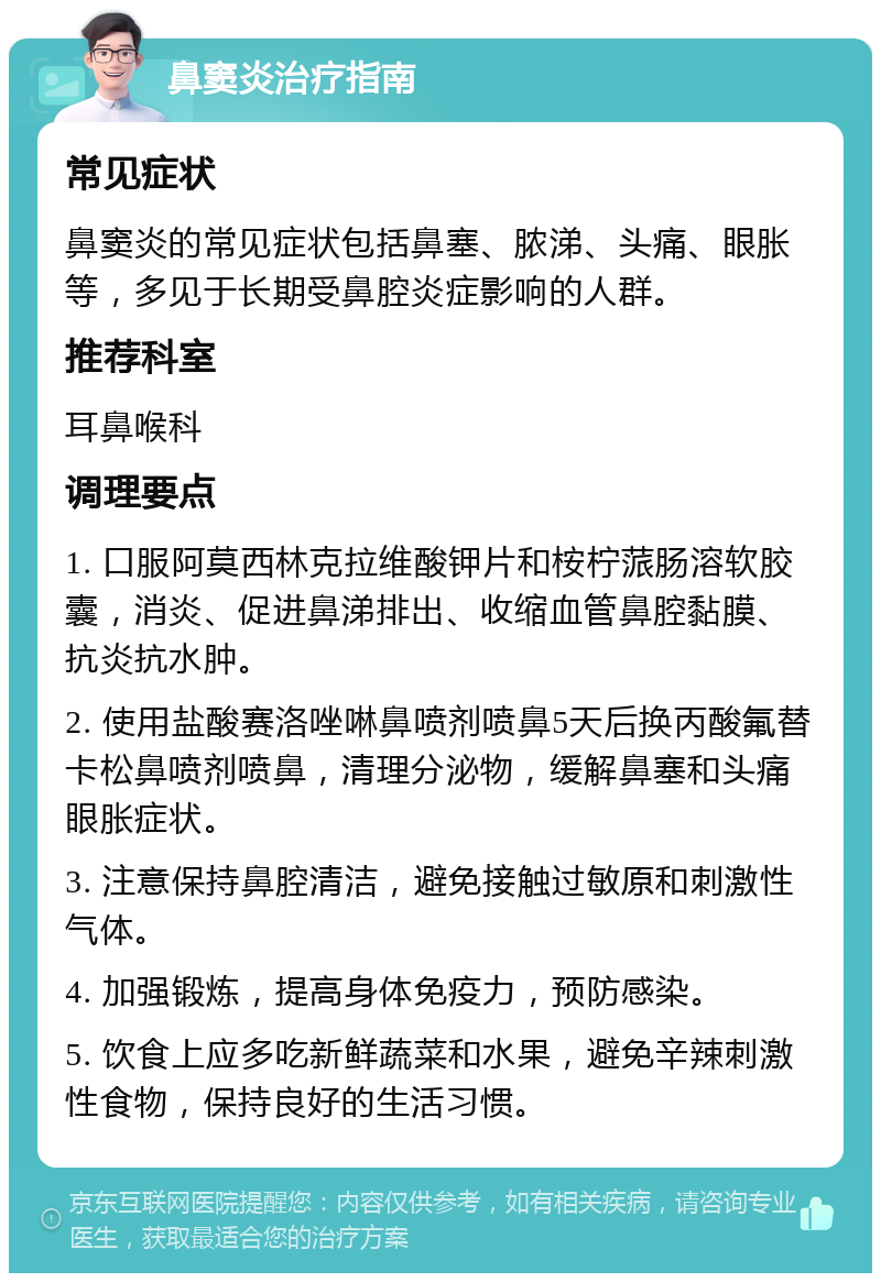 鼻窦炎治疗指南 常见症状 鼻窦炎的常见症状包括鼻塞、脓涕、头痛、眼胀等，多见于长期受鼻腔炎症影响的人群。 推荐科室 耳鼻喉科 调理要点 1. 口服阿莫西林克拉维酸钾片和桉柠蒎肠溶软胶囊，消炎、促进鼻涕排出、收缩血管鼻腔黏膜、抗炎抗水肿。 2. 使用盐酸赛洛唑啉鼻喷剂喷鼻5天后换丙酸氟替卡松鼻喷剂喷鼻，清理分泌物，缓解鼻塞和头痛眼胀症状。 3. 注意保持鼻腔清洁，避免接触过敏原和刺激性气体。 4. 加强锻炼，提高身体免疫力，预防感染。 5. 饮食上应多吃新鲜蔬菜和水果，避免辛辣刺激性食物，保持良好的生活习惯。