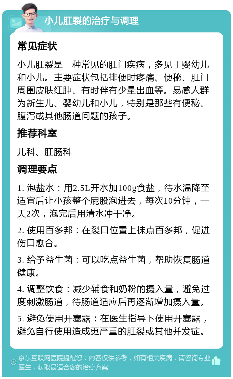 小儿肛裂的治疗与调理 常见症状 小儿肛裂是一种常见的肛门疾病，多见于婴幼儿和小儿。主要症状包括排便时疼痛、便秘、肛门周围皮肤红肿、有时伴有少量出血等。易感人群为新生儿、婴幼儿和小儿，特别是那些有便秘、腹泻或其他肠道问题的孩子。 推荐科室 儿科、肛肠科 调理要点 1. 泡盐水：用2.5L开水加100g食盐，待水温降至适宜后让小孩整个屁股泡进去，每次10分钟，一天2次，泡完后用清水冲干净。 2. 使用百多邦：在裂口位置上抹点百多邦，促进伤口愈合。 3. 给予益生菌：可以吃点益生菌，帮助恢复肠道健康。 4. 调整饮食：减少辅食和奶粉的摄入量，避免过度刺激肠道，待肠道适应后再逐渐增加摄入量。 5. 避免使用开塞露：在医生指导下使用开塞露，避免自行使用造成更严重的肛裂或其他并发症。