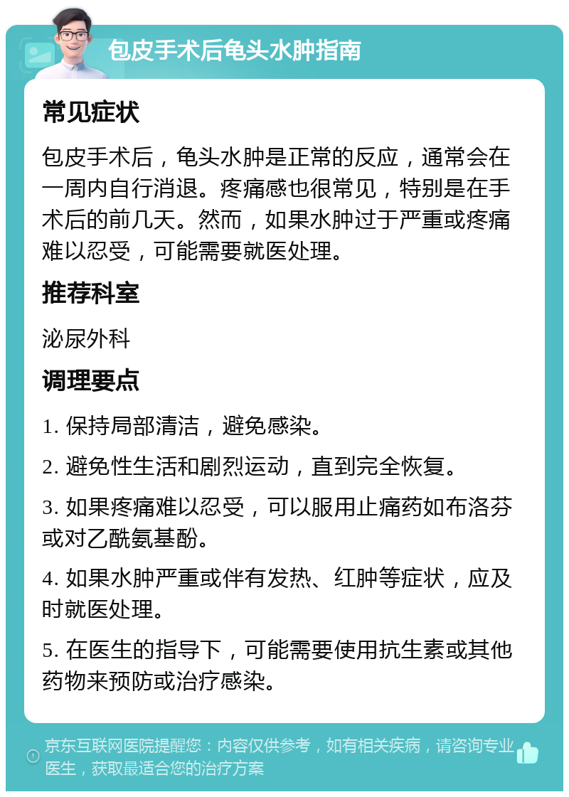 包皮手术后龟头水肿指南 常见症状 包皮手术后，龟头水肿是正常的反应，通常会在一周内自行消退。疼痛感也很常见，特别是在手术后的前几天。然而，如果水肿过于严重或疼痛难以忍受，可能需要就医处理。 推荐科室 泌尿外科 调理要点 1. 保持局部清洁，避免感染。 2. 避免性生活和剧烈运动，直到完全恢复。 3. 如果疼痛难以忍受，可以服用止痛药如布洛芬或对乙酰氨基酚。 4. 如果水肿严重或伴有发热、红肿等症状，应及时就医处理。 5. 在医生的指导下，可能需要使用抗生素或其他药物来预防或治疗感染。