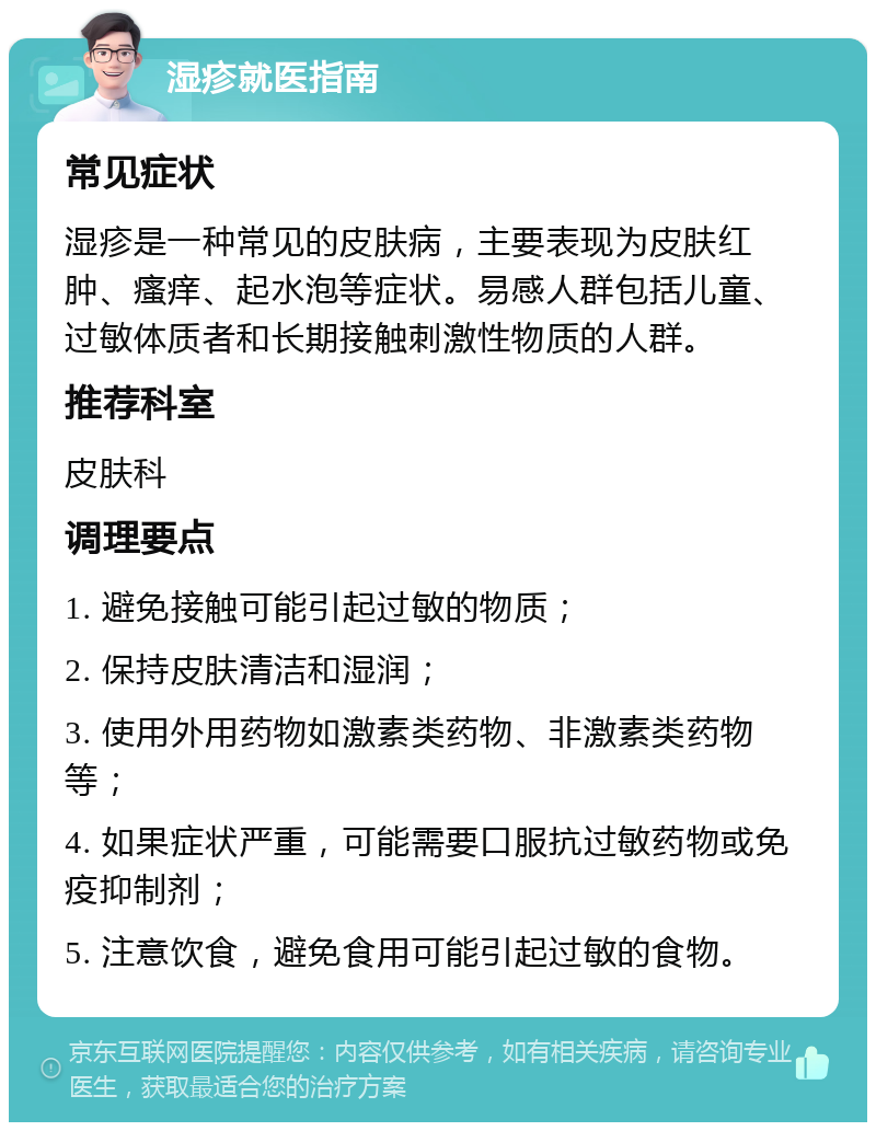 湿疹就医指南 常见症状 湿疹是一种常见的皮肤病，主要表现为皮肤红肿、瘙痒、起水泡等症状。易感人群包括儿童、过敏体质者和长期接触刺激性物质的人群。 推荐科室 皮肤科 调理要点 1. 避免接触可能引起过敏的物质； 2. 保持皮肤清洁和湿润； 3. 使用外用药物如激素类药物、非激素类药物等； 4. 如果症状严重，可能需要口服抗过敏药物或免疫抑制剂； 5. 注意饮食，避免食用可能引起过敏的食物。