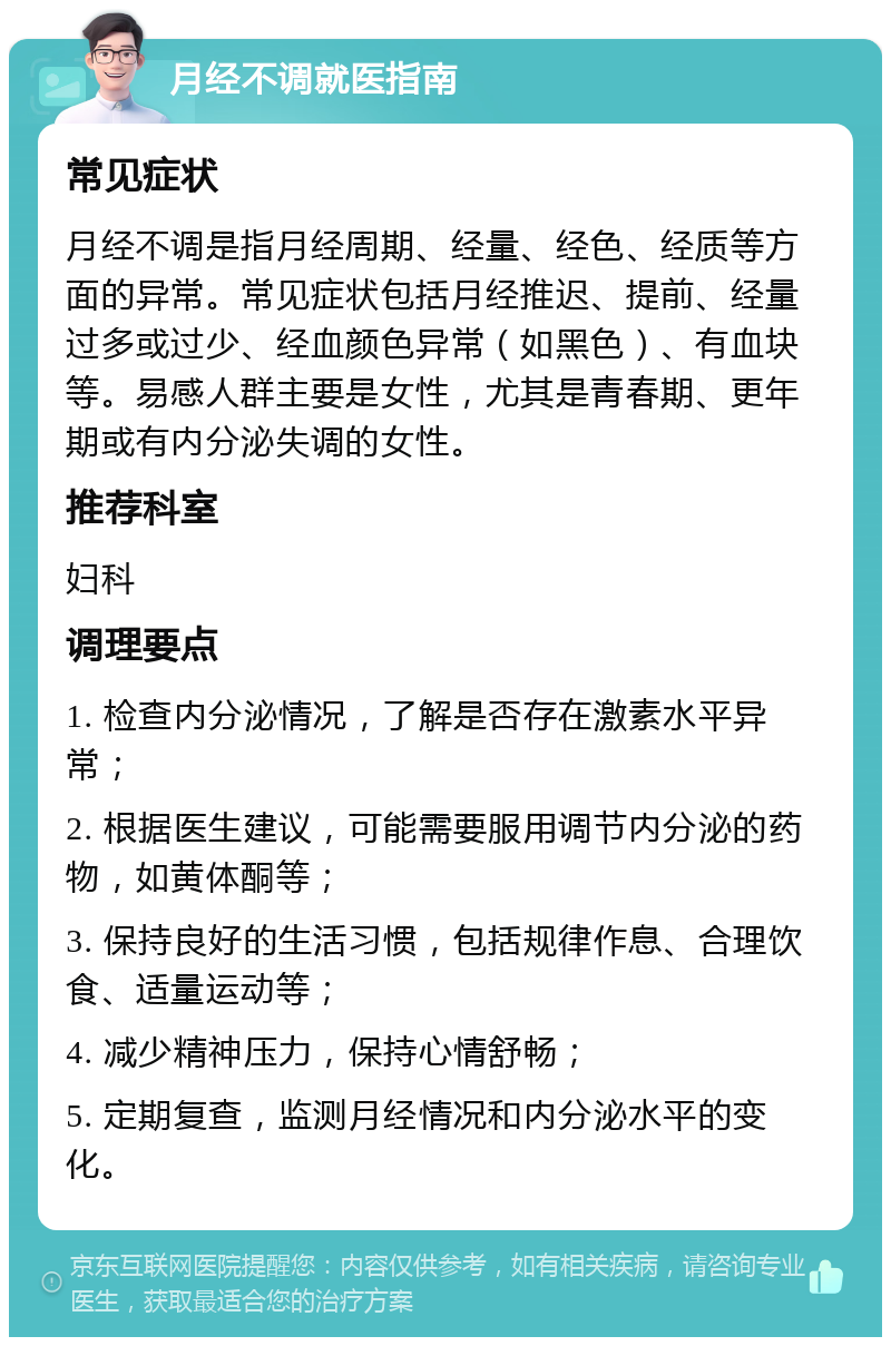 月经不调就医指南 常见症状 月经不调是指月经周期、经量、经色、经质等方面的异常。常见症状包括月经推迟、提前、经量过多或过少、经血颜色异常（如黑色）、有血块等。易感人群主要是女性，尤其是青春期、更年期或有内分泌失调的女性。 推荐科室 妇科 调理要点 1. 检查内分泌情况，了解是否存在激素水平异常； 2. 根据医生建议，可能需要服用调节内分泌的药物，如黄体酮等； 3. 保持良好的生活习惯，包括规律作息、合理饮食、适量运动等； 4. 减少精神压力，保持心情舒畅； 5. 定期复查，监测月经情况和内分泌水平的变化。