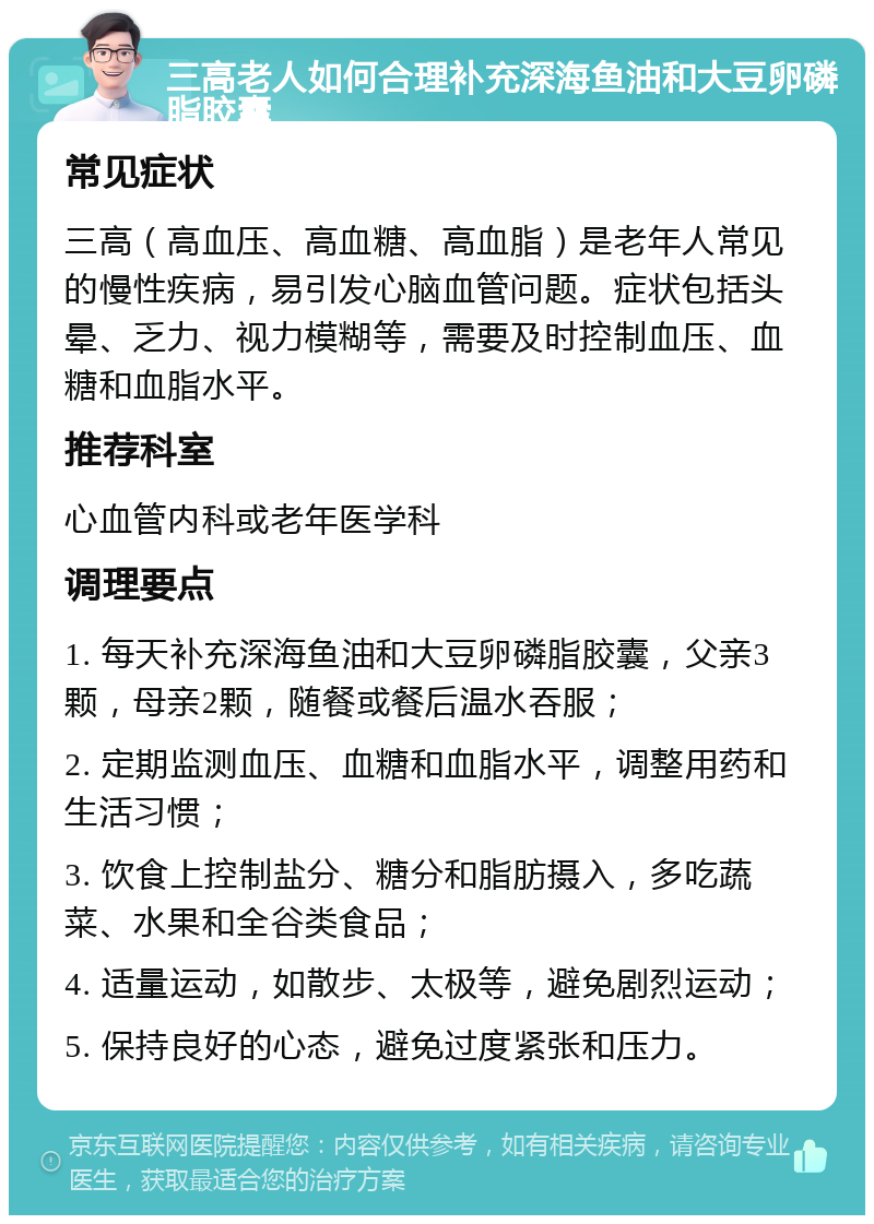 三高老人如何合理补充深海鱼油和大豆卵磷脂胶囊 常见症状 三高（高血压、高血糖、高血脂）是老年人常见的慢性疾病，易引发心脑血管问题。症状包括头晕、乏力、视力模糊等，需要及时控制血压、血糖和血脂水平。 推荐科室 心血管内科或老年医学科 调理要点 1. 每天补充深海鱼油和大豆卵磷脂胶囊，父亲3颗，母亲2颗，随餐或餐后温水吞服； 2. 定期监测血压、血糖和血脂水平，调整用药和生活习惯； 3. 饮食上控制盐分、糖分和脂肪摄入，多吃蔬菜、水果和全谷类食品； 4. 适量运动，如散步、太极等，避免剧烈运动； 5. 保持良好的心态，避免过度紧张和压力。