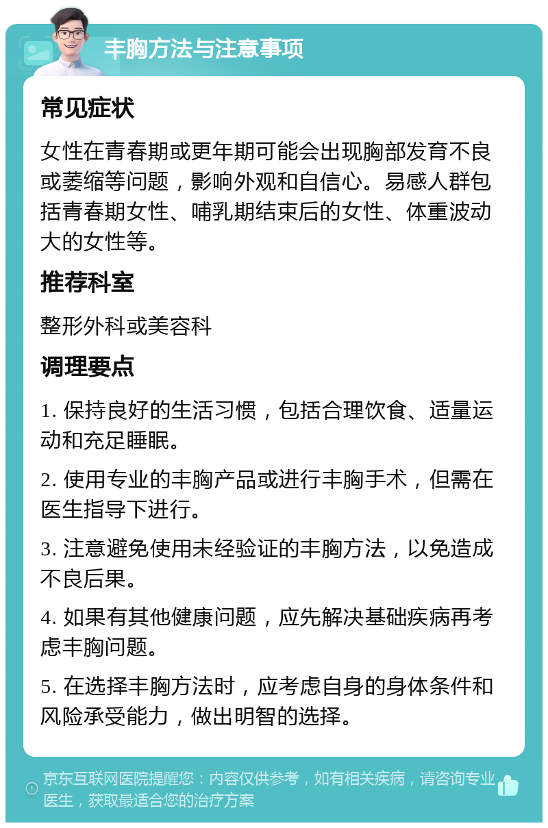 丰胸方法与注意事项 常见症状 女性在青春期或更年期可能会出现胸部发育不良或萎缩等问题，影响外观和自信心。易感人群包括青春期女性、哺乳期结束后的女性、体重波动大的女性等。 推荐科室 整形外科或美容科 调理要点 1. 保持良好的生活习惯，包括合理饮食、适量运动和充足睡眠。 2. 使用专业的丰胸产品或进行丰胸手术，但需在医生指导下进行。 3. 注意避免使用未经验证的丰胸方法，以免造成不良后果。 4. 如果有其他健康问题，应先解决基础疾病再考虑丰胸问题。 5. 在选择丰胸方法时，应考虑自身的身体条件和风险承受能力，做出明智的选择。