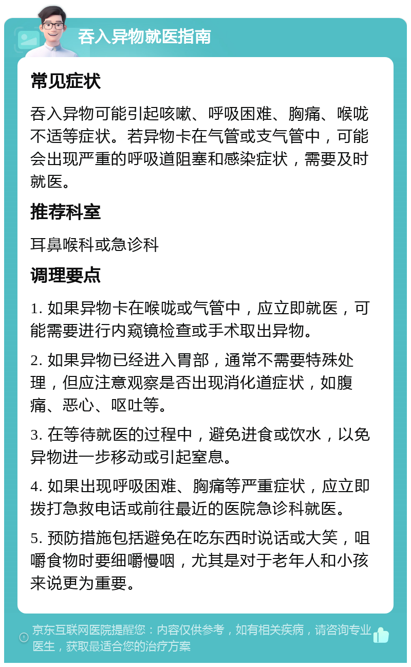 吞入异物就医指南 常见症状 吞入异物可能引起咳嗽、呼吸困难、胸痛、喉咙不适等症状。若异物卡在气管或支气管中，可能会出现严重的呼吸道阻塞和感染症状，需要及时就医。 推荐科室 耳鼻喉科或急诊科 调理要点 1. 如果异物卡在喉咙或气管中，应立即就医，可能需要进行内窥镜检查或手术取出异物。 2. 如果异物已经进入胃部，通常不需要特殊处理，但应注意观察是否出现消化道症状，如腹痛、恶心、呕吐等。 3. 在等待就医的过程中，避免进食或饮水，以免异物进一步移动或引起窒息。 4. 如果出现呼吸困难、胸痛等严重症状，应立即拨打急救电话或前往最近的医院急诊科就医。 5. 预防措施包括避免在吃东西时说话或大笑，咀嚼食物时要细嚼慢咽，尤其是对于老年人和小孩来说更为重要。