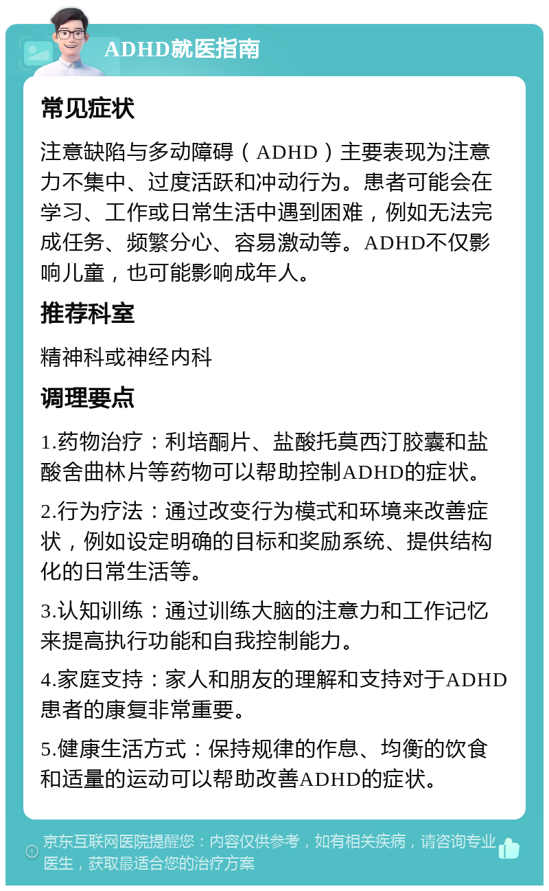 ADHD就医指南 常见症状 注意缺陷与多动障碍（ADHD）主要表现为注意力不集中、过度活跃和冲动行为。患者可能会在学习、工作或日常生活中遇到困难，例如无法完成任务、频繁分心、容易激动等。ADHD不仅影响儿童，也可能影响成年人。 推荐科室 精神科或神经内科 调理要点 1.药物治疗：利培酮片、盐酸托莫西汀胶囊和盐酸舍曲林片等药物可以帮助控制ADHD的症状。 2.行为疗法：通过改变行为模式和环境来改善症状，例如设定明确的目标和奖励系统、提供结构化的日常生活等。 3.认知训练：通过训练大脑的注意力和工作记忆来提高执行功能和自我控制能力。 4.家庭支持：家人和朋友的理解和支持对于ADHD患者的康复非常重要。 5.健康生活方式：保持规律的作息、均衡的饮食和适量的运动可以帮助改善ADHD的症状。