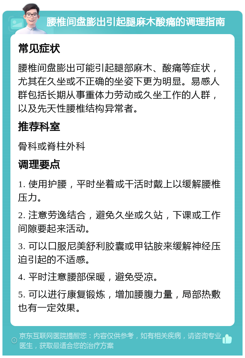 腰椎间盘膨出引起腿麻木酸痛的调理指南 常见症状 腰椎间盘膨出可能引起腿部麻木、酸痛等症状，尤其在久坐或不正确的坐姿下更为明显。易感人群包括长期从事重体力劳动或久坐工作的人群，以及先天性腰椎结构异常者。 推荐科室 骨科或脊柱外科 调理要点 1. 使用护腰，平时坐着或干活时戴上以缓解腰椎压力。 2. 注意劳逸结合，避免久坐或久站，下课或工作间隙要起来活动。 3. 可以口服尼美舒利胶囊或甲钴胺来缓解神经压迫引起的不适感。 4. 平时注意腰部保暖，避免受凉。 5. 可以进行康复锻炼，增加腰腹力量，局部热敷也有一定效果。