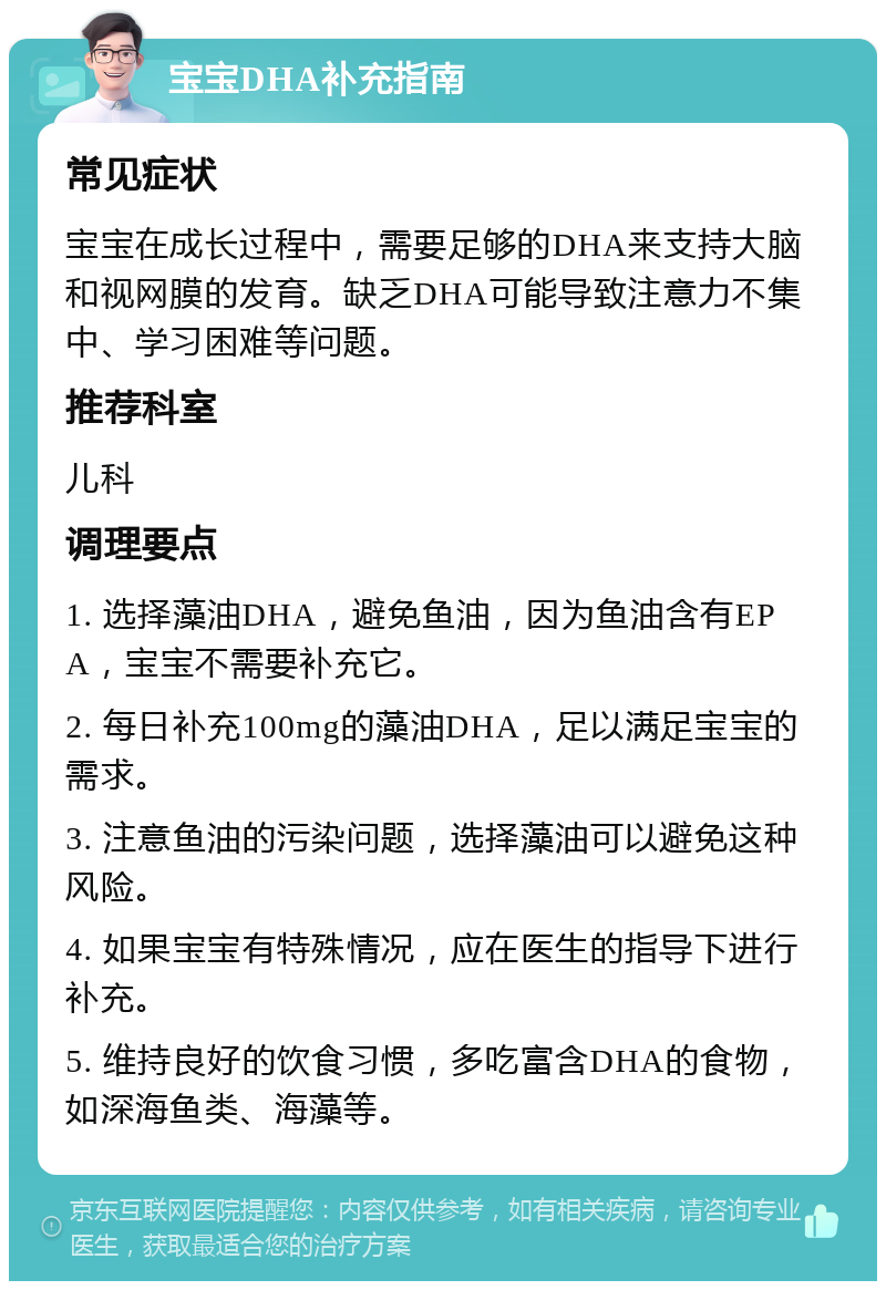 宝宝DHA补充指南 常见症状 宝宝在成长过程中，需要足够的DHA来支持大脑和视网膜的发育。缺乏DHA可能导致注意力不集中、学习困难等问题。 推荐科室 儿科 调理要点 1. 选择藻油DHA，避免鱼油，因为鱼油含有EPA，宝宝不需要补充它。 2. 每日补充100mg的藻油DHA，足以满足宝宝的需求。 3. 注意鱼油的污染问题，选择藻油可以避免这种风险。 4. 如果宝宝有特殊情况，应在医生的指导下进行补充。 5. 维持良好的饮食习惯，多吃富含DHA的食物，如深海鱼类、海藻等。