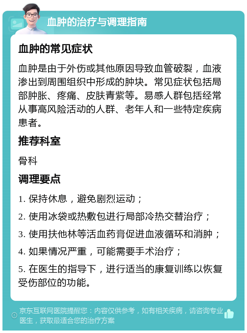 血肿的治疗与调理指南 血肿的常见症状 血肿是由于外伤或其他原因导致血管破裂，血液渗出到周围组织中形成的肿块。常见症状包括局部肿胀、疼痛、皮肤青紫等。易感人群包括经常从事高风险活动的人群、老年人和一些特定疾病患者。 推荐科室 骨科 调理要点 1. 保持休息，避免剧烈运动； 2. 使用冰袋或热敷包进行局部冷热交替治疗； 3. 使用扶他林等活血药膏促进血液循环和消肿； 4. 如果情况严重，可能需要手术治疗； 5. 在医生的指导下，进行适当的康复训练以恢复受伤部位的功能。