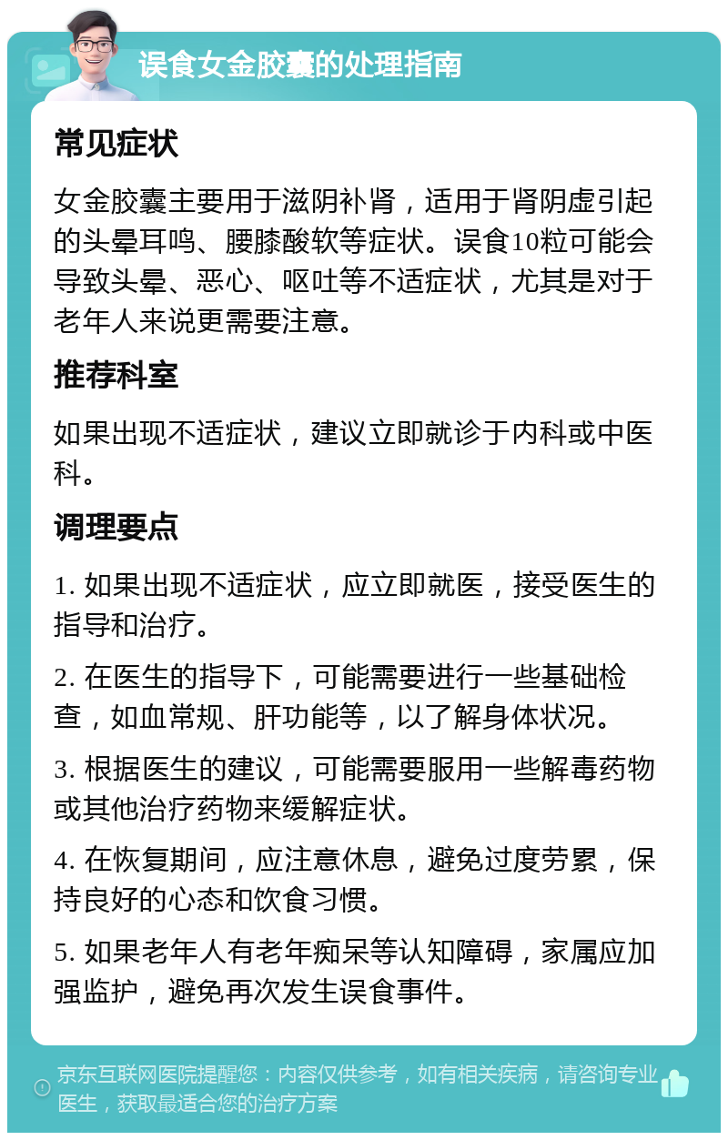 误食女金胶囊的处理指南 常见症状 女金胶囊主要用于滋阴补肾，适用于肾阴虚引起的头晕耳鸣、腰膝酸软等症状。误食10粒可能会导致头晕、恶心、呕吐等不适症状，尤其是对于老年人来说更需要注意。 推荐科室 如果出现不适症状，建议立即就诊于内科或中医科。 调理要点 1. 如果出现不适症状，应立即就医，接受医生的指导和治疗。 2. 在医生的指导下，可能需要进行一些基础检查，如血常规、肝功能等，以了解身体状况。 3. 根据医生的建议，可能需要服用一些解毒药物或其他治疗药物来缓解症状。 4. 在恢复期间，应注意休息，避免过度劳累，保持良好的心态和饮食习惯。 5. 如果老年人有老年痴呆等认知障碍，家属应加强监护，避免再次发生误食事件。