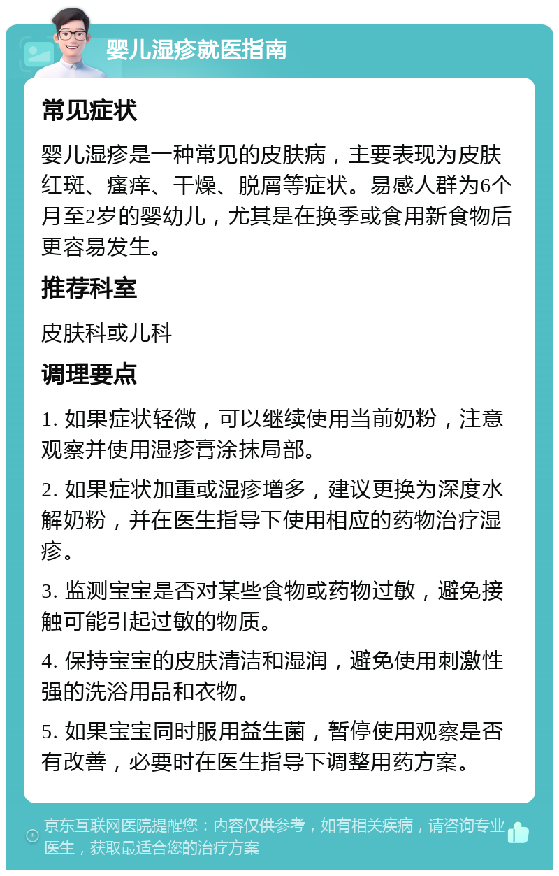 婴儿湿疹就医指南 常见症状 婴儿湿疹是一种常见的皮肤病，主要表现为皮肤红斑、瘙痒、干燥、脱屑等症状。易感人群为6个月至2岁的婴幼儿，尤其是在换季或食用新食物后更容易发生。 推荐科室 皮肤科或儿科 调理要点 1. 如果症状轻微，可以继续使用当前奶粉，注意观察并使用湿疹膏涂抹局部。 2. 如果症状加重或湿疹增多，建议更换为深度水解奶粉，并在医生指导下使用相应的药物治疗湿疹。 3. 监测宝宝是否对某些食物或药物过敏，避免接触可能引起过敏的物质。 4. 保持宝宝的皮肤清洁和湿润，避免使用刺激性强的洗浴用品和衣物。 5. 如果宝宝同时服用益生菌，暂停使用观察是否有改善，必要时在医生指导下调整用药方案。