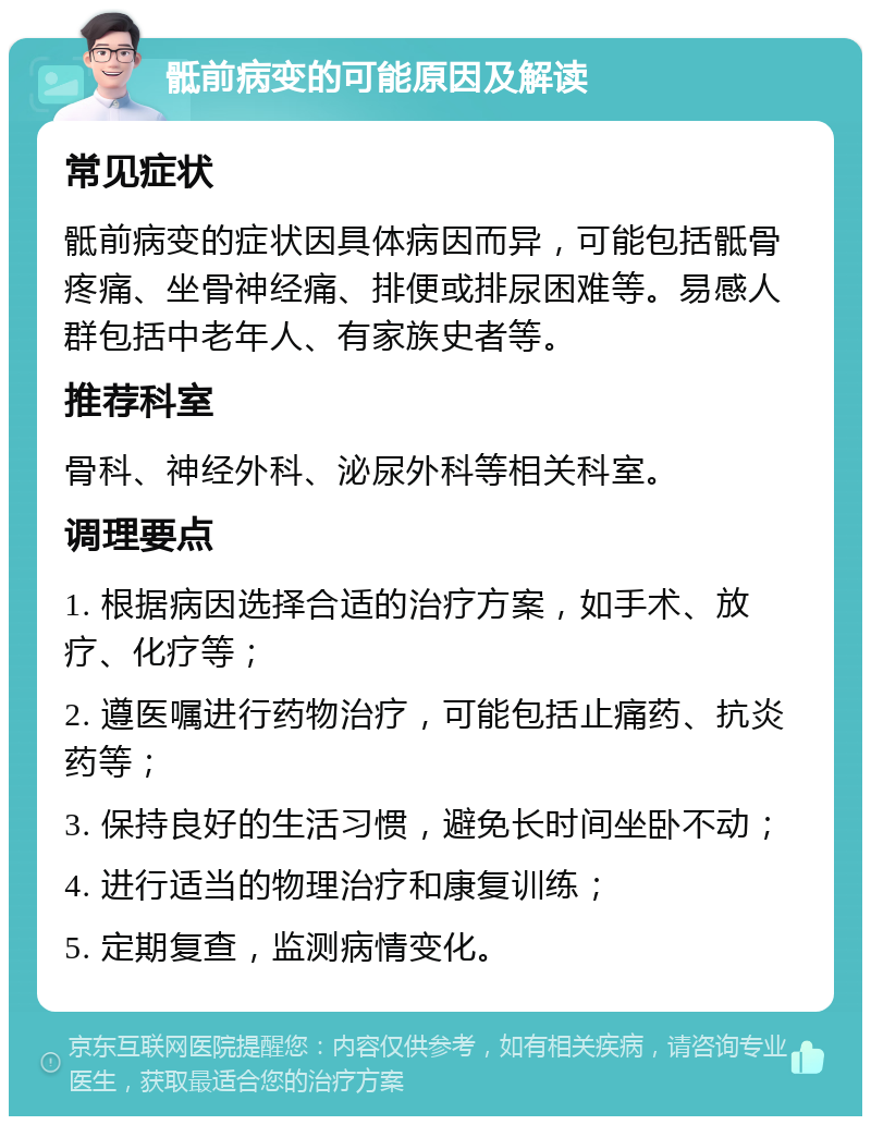 骶前病变的可能原因及解读 常见症状 骶前病变的症状因具体病因而异，可能包括骶骨疼痛、坐骨神经痛、排便或排尿困难等。易感人群包括中老年人、有家族史者等。 推荐科室 骨科、神经外科、泌尿外科等相关科室。 调理要点 1. 根据病因选择合适的治疗方案，如手术、放疗、化疗等； 2. 遵医嘱进行药物治疗，可能包括止痛药、抗炎药等； 3. 保持良好的生活习惯，避免长时间坐卧不动； 4. 进行适当的物理治疗和康复训练； 5. 定期复查，监测病情变化。