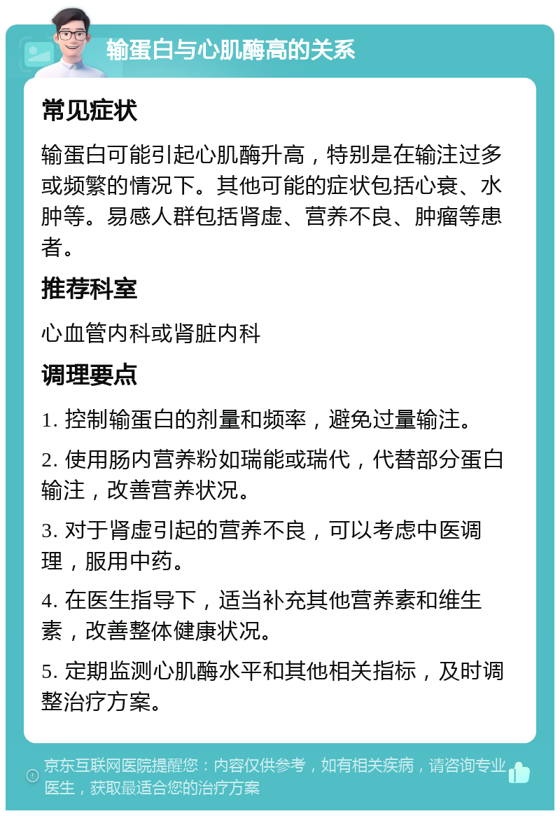 输蛋白与心肌酶高的关系 常见症状 输蛋白可能引起心肌酶升高，特别是在输注过多或频繁的情况下。其他可能的症状包括心衰、水肿等。易感人群包括肾虚、营养不良、肿瘤等患者。 推荐科室 心血管内科或肾脏内科 调理要点 1. 控制输蛋白的剂量和频率，避免过量输注。 2. 使用肠内营养粉如瑞能或瑞代，代替部分蛋白输注，改善营养状况。 3. 对于肾虚引起的营养不良，可以考虑中医调理，服用中药。 4. 在医生指导下，适当补充其他营养素和维生素，改善整体健康状况。 5. 定期监测心肌酶水平和其他相关指标，及时调整治疗方案。