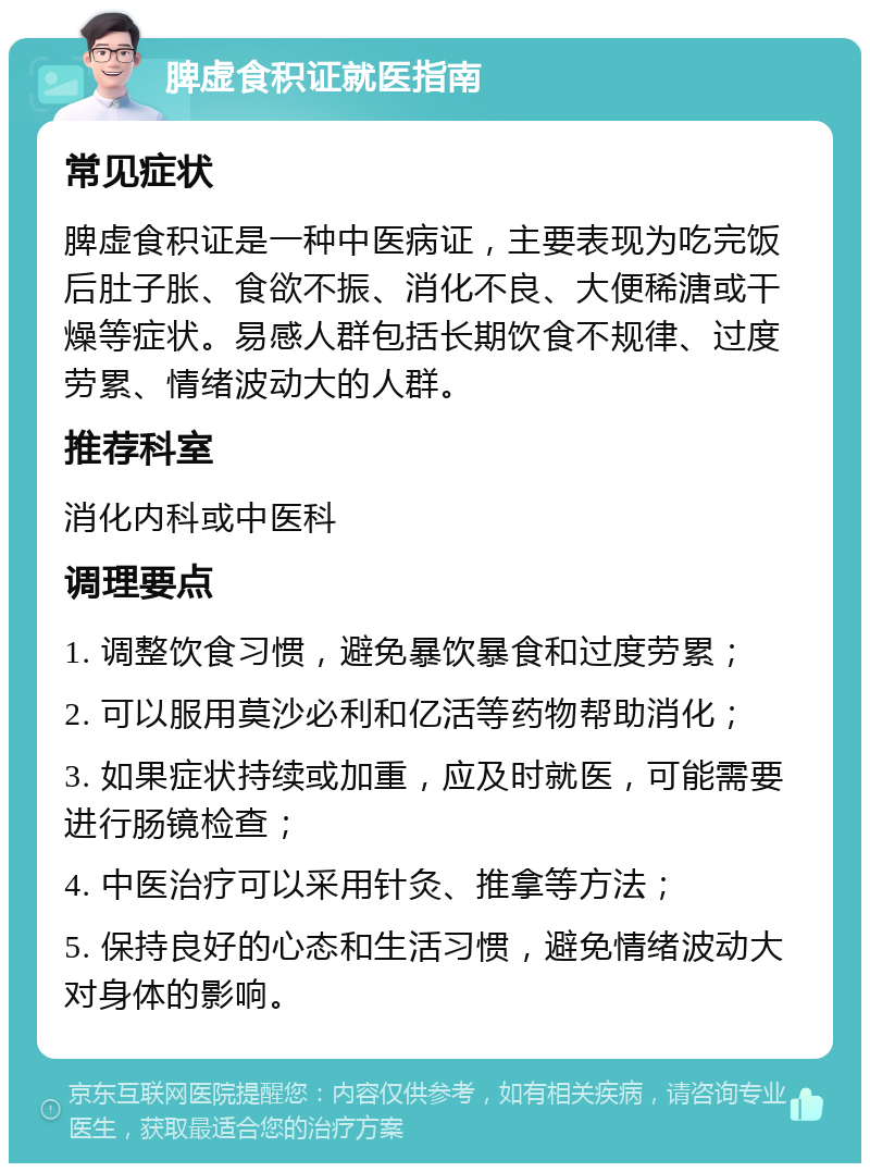 脾虚食积证就医指南 常见症状 脾虚食积证是一种中医病证，主要表现为吃完饭后肚子胀、食欲不振、消化不良、大便稀溏或干燥等症状。易感人群包括长期饮食不规律、过度劳累、情绪波动大的人群。 推荐科室 消化内科或中医科 调理要点 1. 调整饮食习惯，避免暴饮暴食和过度劳累； 2. 可以服用莫沙必利和亿活等药物帮助消化； 3. 如果症状持续或加重，应及时就医，可能需要进行肠镜检查； 4. 中医治疗可以采用针灸、推拿等方法； 5. 保持良好的心态和生活习惯，避免情绪波动大对身体的影响。