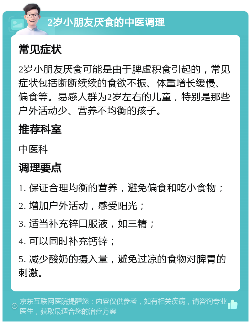 2岁小朋友厌食的中医调理 常见症状 2岁小朋友厌食可能是由于脾虚积食引起的，常见症状包括断断续续的食欲不振、体重增长缓慢、偏食等。易感人群为2岁左右的儿童，特别是那些户外活动少、营养不均衡的孩子。 推荐科室 中医科 调理要点 1. 保证合理均衡的营养，避免偏食和吃小食物； 2. 增加户外活动，感受阳光； 3. 适当补充锌口服液，如三精； 4. 可以同时补充钙锌； 5. 减少酸奶的摄入量，避免过凉的食物对脾胃的刺激。