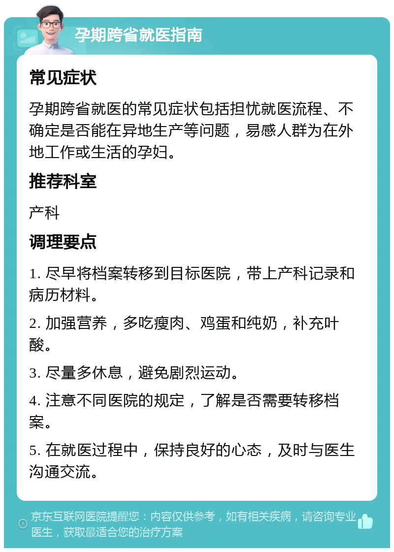 孕期跨省就医指南 常见症状 孕期跨省就医的常见症状包括担忧就医流程、不确定是否能在异地生产等问题，易感人群为在外地工作或生活的孕妇。 推荐科室 产科 调理要点 1. 尽早将档案转移到目标医院，带上产科记录和病历材料。 2. 加强营养，多吃瘦肉、鸡蛋和纯奶，补充叶酸。 3. 尽量多休息，避免剧烈运动。 4. 注意不同医院的规定，了解是否需要转移档案。 5. 在就医过程中，保持良好的心态，及时与医生沟通交流。