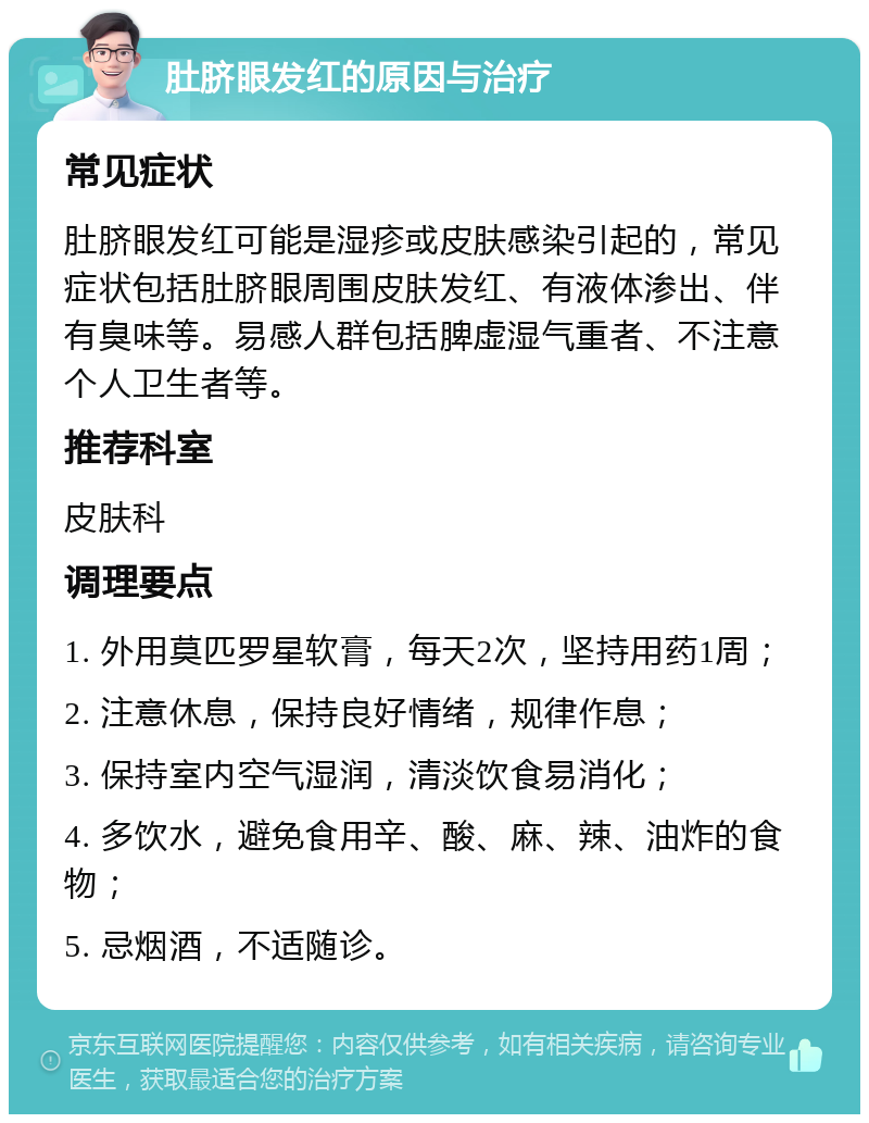 肚脐眼发红的原因与治疗 常见症状 肚脐眼发红可能是湿疹或皮肤感染引起的，常见症状包括肚脐眼周围皮肤发红、有液体渗出、伴有臭味等。易感人群包括脾虚湿气重者、不注意个人卫生者等。 推荐科室 皮肤科 调理要点 1. 外用莫匹罗星软膏，每天2次，坚持用药1周； 2. 注意休息，保持良好情绪，规律作息； 3. 保持室内空气湿润，清淡饮食易消化； 4. 多饮水，避免食用辛、酸、麻、辣、油炸的食物； 5. 忌烟酒，不适随诊。