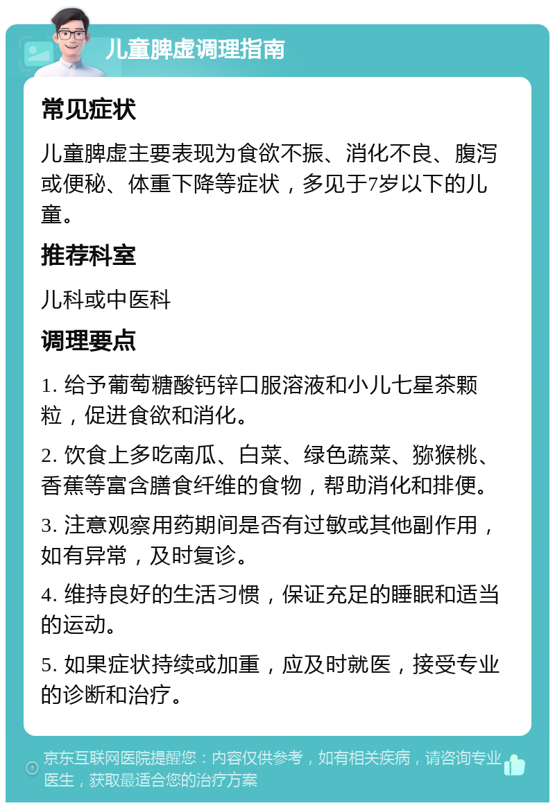 儿童脾虚调理指南 常见症状 儿童脾虚主要表现为食欲不振、消化不良、腹泻或便秘、体重下降等症状，多见于7岁以下的儿童。 推荐科室 儿科或中医科 调理要点 1. 给予葡萄糖酸钙锌口服溶液和小儿七星茶颗粒，促进食欲和消化。 2. 饮食上多吃南瓜、白菜、绿色蔬菜、猕猴桃、香蕉等富含膳食纤维的食物，帮助消化和排便。 3. 注意观察用药期间是否有过敏或其他副作用，如有异常，及时复诊。 4. 维持良好的生活习惯，保证充足的睡眠和适当的运动。 5. 如果症状持续或加重，应及时就医，接受专业的诊断和治疗。