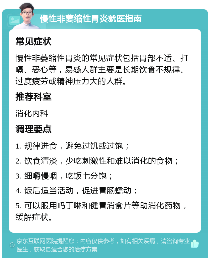 慢性非萎缩性胃炎就医指南 常见症状 慢性非萎缩性胃炎的常见症状包括胃部不适、打嗝、恶心等，易感人群主要是长期饮食不规律、过度疲劳或精神压力大的人群。 推荐科室 消化内科 调理要点 1. 规律进食，避免过饥或过饱； 2. 饮食清淡，少吃刺激性和难以消化的食物； 3. 细嚼慢咽，吃饭七分饱； 4. 饭后适当活动，促进胃肠蠕动； 5. 可以服用吗丁啉和健胃消食片等助消化药物，缓解症状。