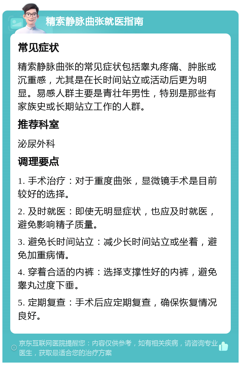 精索静脉曲张就医指南 常见症状 精索静脉曲张的常见症状包括睾丸疼痛、肿胀或沉重感，尤其是在长时间站立或活动后更为明显。易感人群主要是青壮年男性，特别是那些有家族史或长期站立工作的人群。 推荐科室 泌尿外科 调理要点 1. 手术治疗：对于重度曲张，显微镜手术是目前较好的选择。 2. 及时就医：即使无明显症状，也应及时就医，避免影响精子质量。 3. 避免长时间站立：减少长时间站立或坐着，避免加重病情。 4. 穿着合适的内裤：选择支撑性好的内裤，避免睾丸过度下垂。 5. 定期复查：手术后应定期复查，确保恢复情况良好。