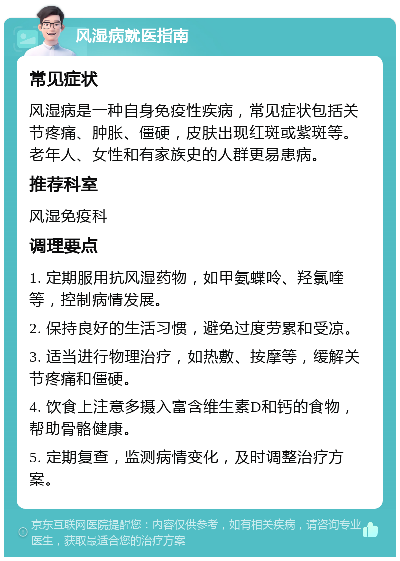 风湿病就医指南 常见症状 风湿病是一种自身免疫性疾病，常见症状包括关节疼痛、肿胀、僵硬，皮肤出现红斑或紫斑等。老年人、女性和有家族史的人群更易患病。 推荐科室 风湿免疫科 调理要点 1. 定期服用抗风湿药物，如甲氨蝶呤、羟氯喹等，控制病情发展。 2. 保持良好的生活习惯，避免过度劳累和受凉。 3. 适当进行物理治疗，如热敷、按摩等，缓解关节疼痛和僵硬。 4. 饮食上注意多摄入富含维生素D和钙的食物，帮助骨骼健康。 5. 定期复查，监测病情变化，及时调整治疗方案。