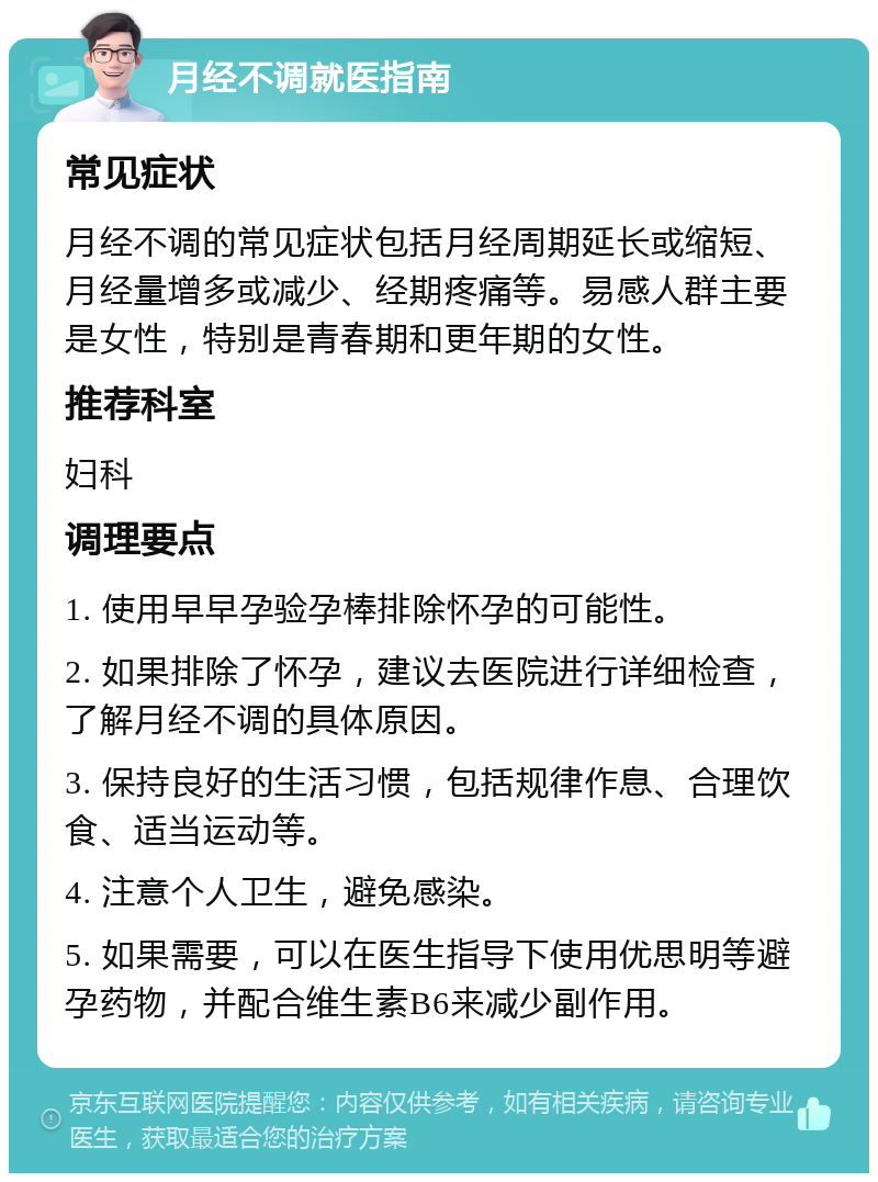 月经不调就医指南 常见症状 月经不调的常见症状包括月经周期延长或缩短、月经量增多或减少、经期疼痛等。易感人群主要是女性，特别是青春期和更年期的女性。 推荐科室 妇科 调理要点 1. 使用早早孕验孕棒排除怀孕的可能性。 2. 如果排除了怀孕，建议去医院进行详细检查，了解月经不调的具体原因。 3. 保持良好的生活习惯，包括规律作息、合理饮食、适当运动等。 4. 注意个人卫生，避免感染。 5. 如果需要，可以在医生指导下使用优思明等避孕药物，并配合维生素B6来减少副作用。