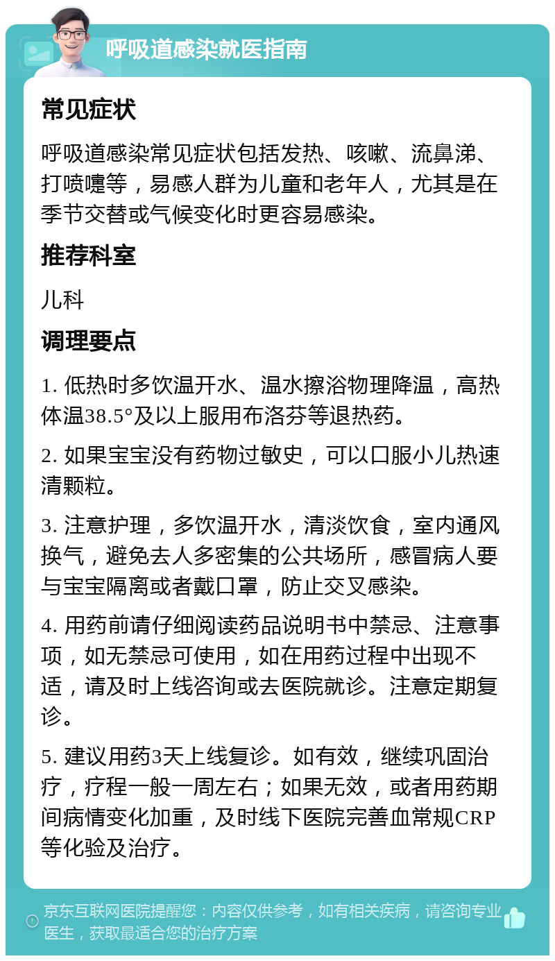 呼吸道感染就医指南 常见症状 呼吸道感染常见症状包括发热、咳嗽、流鼻涕、打喷嚏等，易感人群为儿童和老年人，尤其是在季节交替或气候变化时更容易感染。 推荐科室 儿科 调理要点 1. 低热时多饮温开水、温水擦浴物理降温，高热体温38.5°及以上服用布洛芬等退热药。 2. 如果宝宝没有药物过敏史，可以口服小儿热速清颗粒。 3. 注意护理，多饮温开水，清淡饮食，室内通风换气，避免去人多密集的公共场所，感冒病人要与宝宝隔离或者戴口罩，防止交叉感染。 4. 用药前请仔细阅读药品说明书中禁忌、注意事项，如无禁忌可使用，如在用药过程中出现不适，请及时上线咨询或去医院就诊。注意定期复诊。 5. 建议用药3天上线复诊。如有效，继续巩固治疗，疗程一般一周左右；如果无效，或者用药期间病情变化加重，及时线下医院完善血常规CRP等化验及治疗。