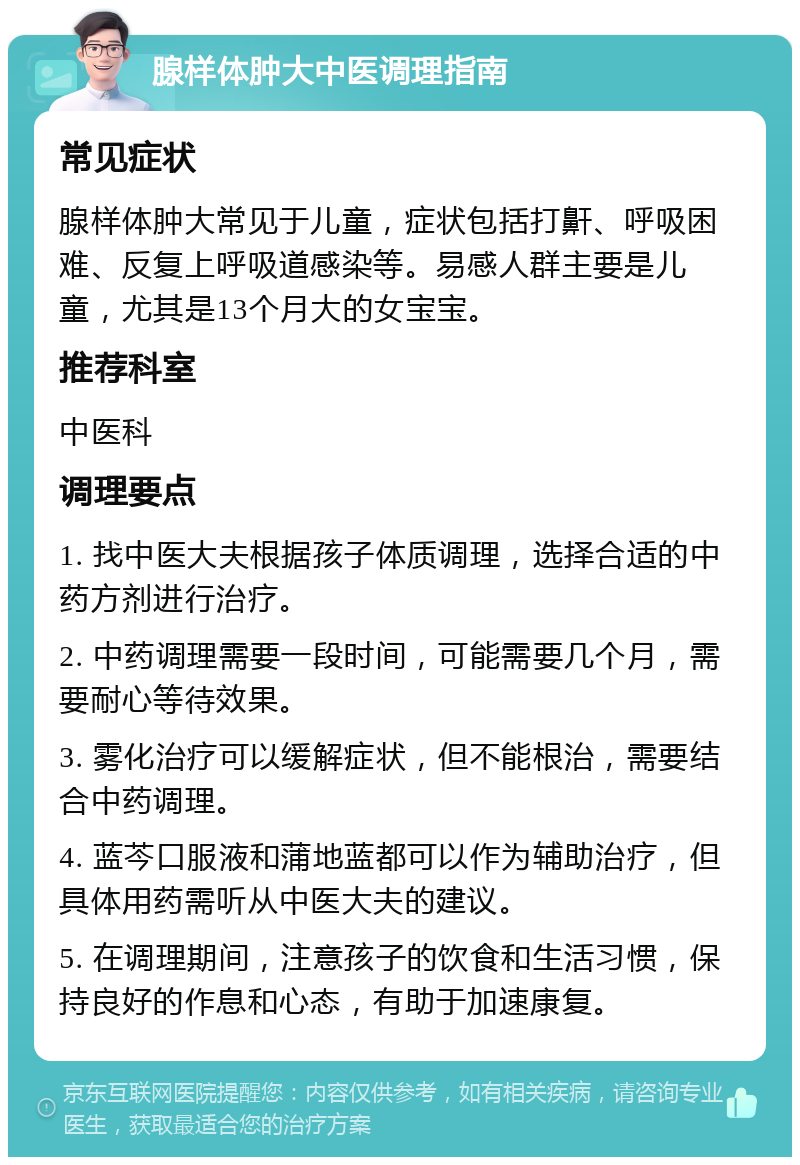 腺样体肿大中医调理指南 常见症状 腺样体肿大常见于儿童，症状包括打鼾、呼吸困难、反复上呼吸道感染等。易感人群主要是儿童，尤其是13个月大的女宝宝。 推荐科室 中医科 调理要点 1. 找中医大夫根据孩子体质调理，选择合适的中药方剂进行治疗。 2. 中药调理需要一段时间，可能需要几个月，需要耐心等待效果。 3. 雾化治疗可以缓解症状，但不能根治，需要结合中药调理。 4. 蓝芩口服液和蒲地蓝都可以作为辅助治疗，但具体用药需听从中医大夫的建议。 5. 在调理期间，注意孩子的饮食和生活习惯，保持良好的作息和心态，有助于加速康复。