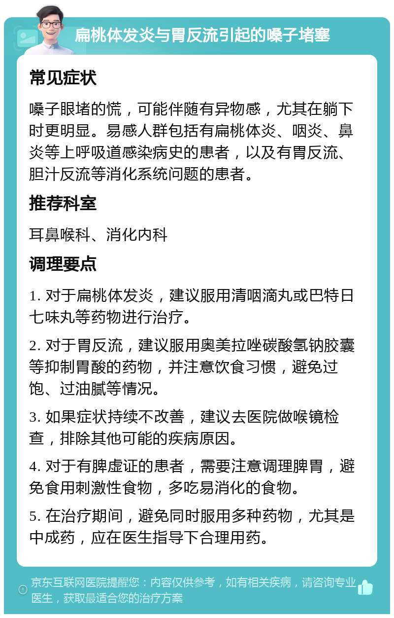 扁桃体发炎与胃反流引起的嗓子堵塞 常见症状 嗓子眼堵的慌，可能伴随有异物感，尤其在躺下时更明显。易感人群包括有扁桃体炎、咽炎、鼻炎等上呼吸道感染病史的患者，以及有胃反流、胆汁反流等消化系统问题的患者。 推荐科室 耳鼻喉科、消化内科 调理要点 1. 对于扁桃体发炎，建议服用清咽滴丸或巴特日七味丸等药物进行治疗。 2. 对于胃反流，建议服用奥美拉唑碳酸氢钠胶囊等抑制胃酸的药物，并注意饮食习惯，避免过饱、过油腻等情况。 3. 如果症状持续不改善，建议去医院做喉镜检查，排除其他可能的疾病原因。 4. 对于有脾虚证的患者，需要注意调理脾胃，避免食用刺激性食物，多吃易消化的食物。 5. 在治疗期间，避免同时服用多种药物，尤其是中成药，应在医生指导下合理用药。