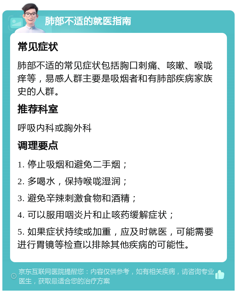 肺部不适的就医指南 常见症状 肺部不适的常见症状包括胸口刺痛、咳嗽、喉咙痒等，易感人群主要是吸烟者和有肺部疾病家族史的人群。 推荐科室 呼吸内科或胸外科 调理要点 1. 停止吸烟和避免二手烟； 2. 多喝水，保持喉咙湿润； 3. 避免辛辣刺激食物和酒精； 4. 可以服用咽炎片和止咳药缓解症状； 5. 如果症状持续或加重，应及时就医，可能需要进行胃镜等检查以排除其他疾病的可能性。