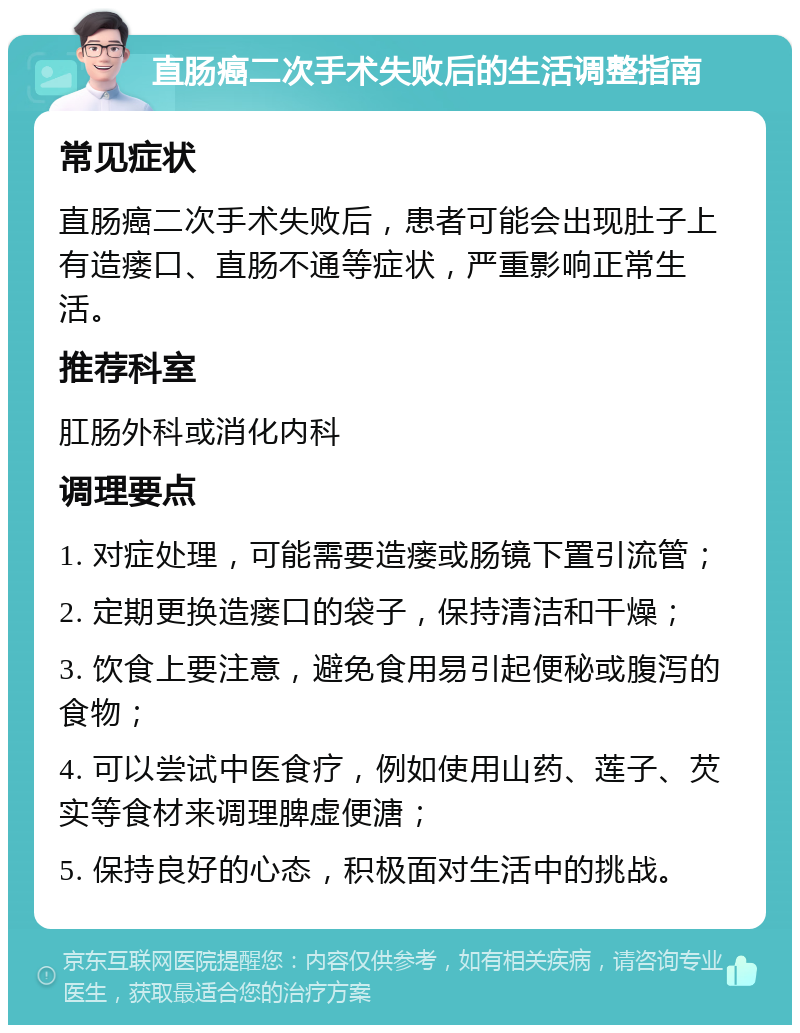 直肠癌二次手术失败后的生活调整指南 常见症状 直肠癌二次手术失败后，患者可能会出现肚子上有造瘘口、直肠不通等症状，严重影响正常生活。 推荐科室 肛肠外科或消化内科 调理要点 1. 对症处理，可能需要造瘘或肠镜下置引流管； 2. 定期更换造瘘口的袋子，保持清洁和干燥； 3. 饮食上要注意，避免食用易引起便秘或腹泻的食物； 4. 可以尝试中医食疗，例如使用山药、莲子、芡实等食材来调理脾虚便溏； 5. 保持良好的心态，积极面对生活中的挑战。