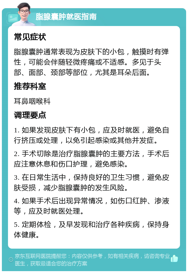 脂腺囊肿就医指南 常见症状 脂腺囊肿通常表现为皮肤下的小包，触摸时有弹性，可能会伴随轻微疼痛或不适感。多见于头部、面部、颈部等部位，尤其是耳朵后面。 推荐科室 耳鼻咽喉科 调理要点 1. 如果发现皮肤下有小包，应及时就医，避免自行挤压或处理，以免引起感染或其他并发症。 2. 手术切除是治疗脂腺囊肿的主要方法，手术后应注意休息和伤口护理，避免感染。 3. 在日常生活中，保持良好的卫生习惯，避免皮肤受损，减少脂腺囊肿的发生风险。 4. 如果手术后出现异常情况，如伤口红肿、渗液等，应及时就医处理。 5. 定期体检，及早发现和治疗各种疾病，保持身体健康。