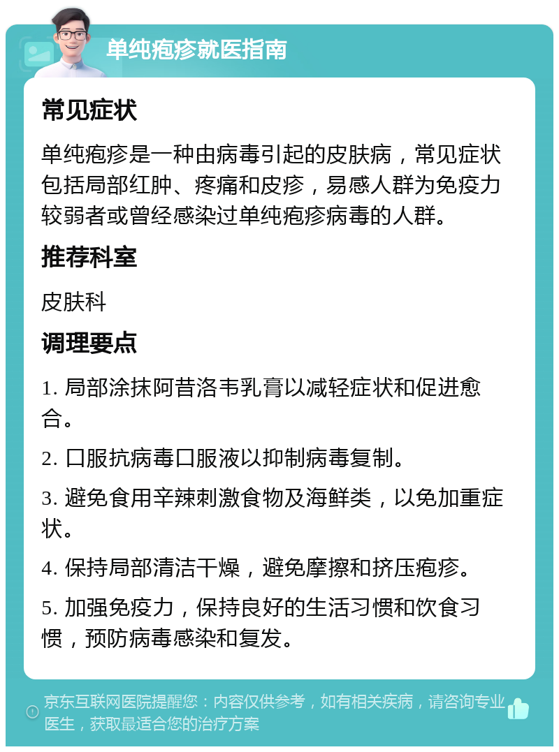 单纯疱疹就医指南 常见症状 单纯疱疹是一种由病毒引起的皮肤病，常见症状包括局部红肿、疼痛和皮疹，易感人群为免疫力较弱者或曾经感染过单纯疱疹病毒的人群。 推荐科室 皮肤科 调理要点 1. 局部涂抹阿昔洛韦乳膏以减轻症状和促进愈合。 2. 口服抗病毒口服液以抑制病毒复制。 3. 避免食用辛辣刺激食物及海鲜类，以免加重症状。 4. 保持局部清洁干燥，避免摩擦和挤压疱疹。 5. 加强免疫力，保持良好的生活习惯和饮食习惯，预防病毒感染和复发。