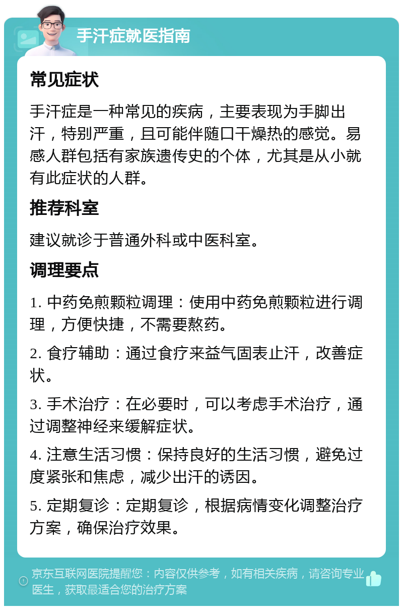 手汗症就医指南 常见症状 手汗症是一种常见的疾病，主要表现为手脚出汗，特别严重，且可能伴随口干燥热的感觉。易感人群包括有家族遗传史的个体，尤其是从小就有此症状的人群。 推荐科室 建议就诊于普通外科或中医科室。 调理要点 1. 中药免煎颗粒调理：使用中药免煎颗粒进行调理，方便快捷，不需要熬药。 2. 食疗辅助：通过食疗来益气固表止汗，改善症状。 3. 手术治疗：在必要时，可以考虑手术治疗，通过调整神经来缓解症状。 4. 注意生活习惯：保持良好的生活习惯，避免过度紧张和焦虑，减少出汗的诱因。 5. 定期复诊：定期复诊，根据病情变化调整治疗方案，确保治疗效果。