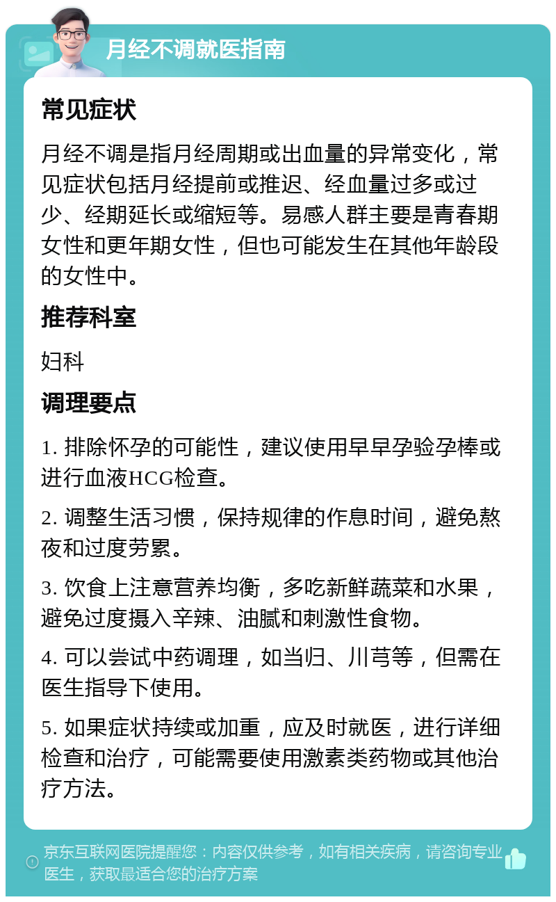 月经不调就医指南 常见症状 月经不调是指月经周期或出血量的异常变化，常见症状包括月经提前或推迟、经血量过多或过少、经期延长或缩短等。易感人群主要是青春期女性和更年期女性，但也可能发生在其他年龄段的女性中。 推荐科室 妇科 调理要点 1. 排除怀孕的可能性，建议使用早早孕验孕棒或进行血液HCG检查。 2. 调整生活习惯，保持规律的作息时间，避免熬夜和过度劳累。 3. 饮食上注意营养均衡，多吃新鲜蔬菜和水果，避免过度摄入辛辣、油腻和刺激性食物。 4. 可以尝试中药调理，如当归、川芎等，但需在医生指导下使用。 5. 如果症状持续或加重，应及时就医，进行详细检查和治疗，可能需要使用激素类药物或其他治疗方法。