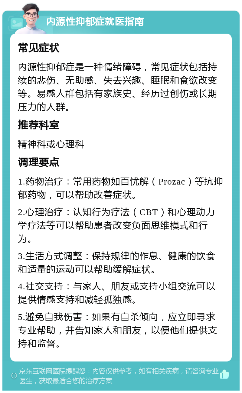 内源性抑郁症就医指南 常见症状 内源性抑郁症是一种情绪障碍，常见症状包括持续的悲伤、无助感、失去兴趣、睡眠和食欲改变等。易感人群包括有家族史、经历过创伤或长期压力的人群。 推荐科室 精神科或心理科 调理要点 1.药物治疗：常用药物如百忧解（Prozac）等抗抑郁药物，可以帮助改善症状。 2.心理治疗：认知行为疗法（CBT）和心理动力学疗法等可以帮助患者改变负面思维模式和行为。 3.生活方式调整：保持规律的作息、健康的饮食和适量的运动可以帮助缓解症状。 4.社交支持：与家人、朋友或支持小组交流可以提供情感支持和减轻孤独感。 5.避免自我伤害：如果有自杀倾向，应立即寻求专业帮助，并告知家人和朋友，以便他们提供支持和监督。