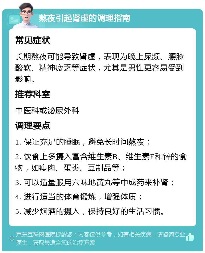 熬夜引起肾虚的调理指南 常见症状 长期熬夜可能导致肾虚，表现为晚上尿频、腰膝酸软、精神疲乏等症状，尤其是男性更容易受到影响。 推荐科室 中医科或泌尿外科 调理要点 1. 保证充足的睡眠，避免长时间熬夜； 2. 饮食上多摄入富含维生素B、维生素E和锌的食物，如瘦肉、蛋类、豆制品等； 3. 可以适量服用六味地黄丸等中成药来补肾； 4. 进行适当的体育锻炼，增强体质； 5. 减少烟酒的摄入，保持良好的生活习惯。